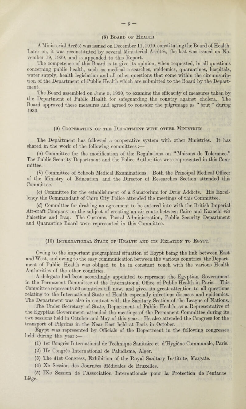 (8) Board of Health. A Ministerial Arrete was issued on December 11,1919, constituting the Board of Health. Later on, it was reconstituted by several Ministerial Arretes, the last was issued on No¬ vember 19, 1929, and is appended to this Report. The competence of this Board is to give its opinion, when requested, in all questions concerning public health, such as medical researches, epidemics, quarantines, hospitals, water supply, health legislation and all other questions that come within the circumscrip¬ tion of the Department of Public Health which are submitted to the Board by the Depart¬ ment. The Board assembled on June 5, 1930, to examine the efficacity of measures taken by the Department of Public Health for safeguarding the country against cholera. The Board approved these measures and agreed to consider the pilgrimage as “ brut ” during 1930. (9) Cooperation of the Department with other Ministries. The Department has followed a cooperative system with other Ministries. It has shared in the work of the following committees :— (a) Committee for the modification of the Regulations on “ Maisons de Tolerance.” The Public Security Department and the Police Authorities were represented in this Com¬ mittee. (b) Committee of Schools Medical Examinations. Both the Principal Medical Officer of the Ministry of Education and the Director of Researches Section attended this Committee. (c) Committee for the establishment of a Sanatorium for Drug Addicts. His Excel¬ lency the Commandant of Cairo City Police attended the meetings of this Committee. (d) Committee for drafting an agreement to be entered into with the British Imperial Air-craft Company on the subject of creating an air route between Cairo and Karachi via Palestine and Iraq. The Customs, Postal Administration, Public Security Department and Quarantine Board were represented in this Committee. (10) International State of Health and its Relation to Egypt. Owing to the important geographical situation of Egypt being the link between East and West, and owing to the easy communication between the various countries, the Depart¬ ment of Public Health was obliged to be in constant touch with the various Health Authorities of the other countries. A delegate had been accordingly appointed to represent the Egyptian Government in the Permanent Committee of the International Office of Public Health in Paris. This Committee represents 50 countries till now, and gives its great attention to all questions relating to the International State of Health especially infectious diseases and epidemics. The Department was also in contact with the Sanitary Section of the League of Nations. The Under Secretary of State, Department of Public Health, as a Representative of the Egyptian Government, attended the meetings of the Permanent Committee during its two sessions held in October and May of this year. He also attended the Congress for the transport of Pilgrims in the Near East held at Paris in October. Egypt was represented by Officials of the Department in the following congresses held during the year :— (1) ler Congres International de Technique Sanitaire et d’Hygiene Communale, Paris. (2) lie Congres International de Paludisme, Alger. (3) The 41st Congress, Exhibition of the Royal Sanitary Institute, Margate. (4) Xe Session des Journees Medic ales de Bruxelles. (5) IXe Session de TAssociation Internationale pour la Protection de l’enfance Li&ge.