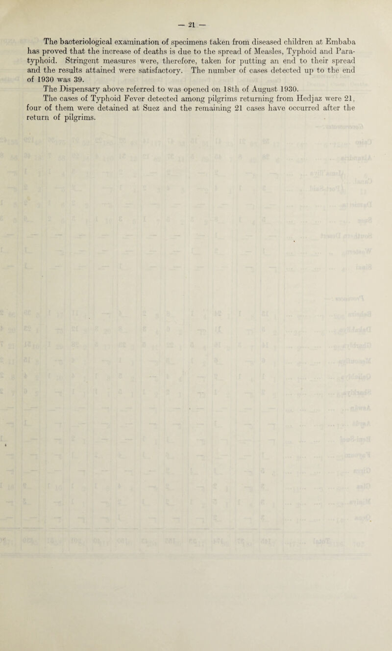 The bacteriological examination of specimens taken from diseased children at Embaba has proved that the increase of deaths is due to the spread of Measles, Typhoid and Para¬ typhoid. Stringent measures were, therefore, taken for putting an end to their spread and the results attained were satisfactory. The number of cases detected up to the end of 1930 was 39. The Dispensary above referred to was opened on 18th of August 1930. The cases of Typhoid Fever detected among pilgrims returning from Hedjaz were 21, four of them were detained at Suez and the remaining 21 cases have occurred after the return of pilgrims. 4