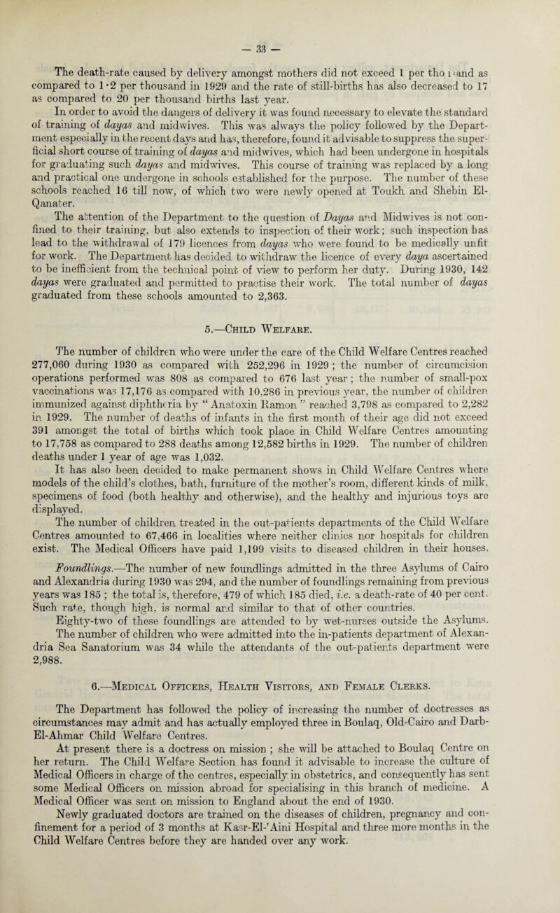 The death-rate caused by delivery amongst mothers did not exceed 1 per tho Hand as compared to 1 *2 per thousand in 1929 and the rate of still-births has also decreased to 17 as compared to 20 per thousand births last year. In order to avoid the dangers of delivery it was found necessary to elevate the standard of training of dayas and midwives. This was always the policy followed by the Depart¬ ment especially in the recent days and has, therefore, found it advisable to suppress the super¬ ficial short course of training of dayas and midwives, which had been undergone in hospitals for graduating such dayas and midwives. This course of training was replaced by a long and practical one undergone in schools established for the purpose. The number of these schools reached 16 till now, of which two were newly opened at Toukh and Shebin El- Qanater. The attention of the Department to the question of Dayas and Midwives is not con¬ fined to their training, but also extends to inspection of their work; such inspection has lead to the withdrawal of 179 licences from dayas who were found to be medically unfit for work. The Department has decided to withdraw the licence of every day a ascertained to be inefficient from the technical point of view to perform her duty. During 1930, 142 dayas were graduated and permitted to practise their work. The total number of dayas graduated from these schools amounted to 2,363. 5.—Child Welfare. The number of children who were under the care of the Child Welfare Centres reached 277,060 during 1930 as compared with 252,296 in 1929 ; the number of circumcision operations performed was 808 as compared to 676 last year ; the number of small-pox vaccinations wras 17,176 as compared with 10,286 in previous year, the number of children immunized against diphtheria by “ Anatoxin Damon ” reached 3,798 as compared to 2,282 in 1929. The number of deaths of infants in the first month of their age did not exceed 391 amongst the total of births which took place in Child Welfare Centres amounting to 17,758 as compared to 288 deaths among 12,582 births in 1929. The number of children deaths under 1 year of age was 1,032. It has also been decided to make permanent shows in Child Welfare Centres where models of the child’s clothes, bath, furniture of the mother’s room, different kinds of milk, specimens of food (both healthy and otherwise), and the healthy and injurious toys are displayed. The number of children treated in the out-patients departments of the Child Welfare Centres amounted to 67,466 in localities where neither clinics nor hospitals for children exist. The Medical Officers have paid 1,199 visits to diseased children in their houses. Foundlings.—The number of new foundlings admitted in the three Asylums of Cairo and Alexandria during 1930 was 294, and the number of foundlings remaining from previous years was 185 ; the total is, therefore, 479 of which 185 died, i.e. a death-rate of 40 per cent. Such rate, though high, is normal and similar to that of other countries. Eighty-two of these foundlings are attended to by wet-nurses outside the Asylums. The number of children who were admitted into the in-patients department of Alexan¬ dria Sea Sanatorium was 34 while the attendants of the out-patients department were 2,988. 6.—Medical Officers, Health Visitors, and Female Clerks. The Department has followed the policy of increasing the number of doctresses as circumstances may admit and has actually employed three in Boulaq, Old-Cairo and Darb- El-Ahmar Child Welfare Centres. At present there is a doctress on mission ; she will be attached to Boulaq Centre on her return. The Child Welfare Section has found it advisable to increase the culture of Medical Officers in charge of the centres, especially in obstetrics, and consequently has sent some Medical Officers on mission abroad for specialising in this branch of medicine. A Medical Officer was sent on mission to England about the end of 1930. Newly graduated doctors are trained on the diseases of children, pregnancy and con¬ finement for a period of 3 months at Kasr-El-'Aini Hospital and three more months in the Child Welfare Centres before they are handed over any work.