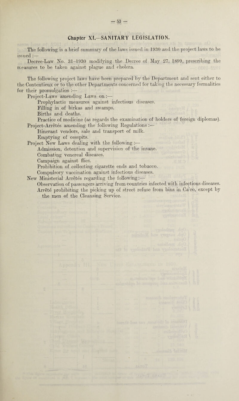Chapter XI.-SANITARY LEGISLATION. The following is a brief summary of the laws issued in 1930 and the project laws to be issued :— Decree-Law No. 31-1930 modifying the Decree of May 27, 1899, prescribing the measures to be taken against plague and cholera. The following project laws have been prepared by the Department and sent either to the Contentieux or to the other Departments concerned for taking the necessary formalities for their promulgation :— Project-Laws amending Laws on :— Prophylactic measures against infectious diseases. Filling in of birkas and swamps. Births and deaths. Practice of medicine (as regards the examination of holders of foreign diplomas). Project-Arretes amending the following Regulations:— Itinerant vendors, sale and transport of milk. Emptying of cesspits. Project New Laws dealing with the following :— Admission, detention and supervision of the insane. Combating venereal diseases. Campaign against flies. Prohibition of collecting cigarette ends and tobacco. Compulsory vaccination against infectious diseases. New Ministerial Arretes regarding the following:— Observation of passengers arriving from countries infected with infectious diseases. Arrete prohibiting the picking up of street refuse from bins in Ca-ro, except by the men of the Cleansing Service.