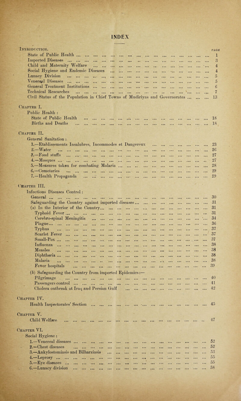 INDEX • • • • • • * • ••• »• • • • • • • • Introduction. State of Public Health ... Imported Diseases . Child and Maternity Welfare . Social Hygiene and Endemic Diseases Lunacy Division .. Venereal Diseases . General Treatment Institutions ... Technical Researches . Civil Status of the Population in Chief Towns of Mudiriyas and Governorates Chapter I. Public Health : State of Public Health Births and Deaths >• ••• • • • •• • • • • PAGE 1 3 4 4 5 5 G 7 13 ••• ••• •• • • • • • ... 18 ... IS ••• ••• » • • • • • • • • Chapter II. General Sanitation : 1. —Etablissements Insalubres, Incommodes et Dangereux 2. —Water 3. —Food stuffs 4. —Mosques ... 5. —Measures taken for combating Malaria G.—Cemeteries ... ., 7.—Health Propaganda Chapter III. Infectious Diseases Control: General. Safeguarding the Country against (a) In the Interior of the Country Typhoid Fever. Cerebro-spinal Meningitis Plague. Typhus Scarlet Fever Small-Pox ... Influenza ... Measles Diphtheria ... Malaria Fever hospitals (b) Safeguarding the Country from imported Epidemics:— Pilgrimage » • • • • » • • • • nported diseases » • • • • »• ••• ••• •«« i • • • • • • • • • • • • • • • • • • • • ••• ••• ••• • • • • • • • • • • • • • • • • • • Passengers control . Cholera outbreak at Iraq and Persian Gulf Chapter IV. Health Inspectorates’ Section . Chapter V. i • • »• • • • • • • ••• •*• 23 2G 27 27 28 29 29 • • • • • • . 30 . 31 . 31 . 31 ... '... 34 . 36 . 37 . 37 37 • •• it* U I . 38 . 38 . 38 . 38 . 39 . 40 . 41 . 42 . 45 Child Welfare • • • • • • • •• • • • ••• ••• ••• ••• ••• 47 Chapter VI. Social Hygiene : 1. —Venereal diseases. 2. —Chest diseases . 3. —Ankylostomiasis and Bilharziasis 4. —Leprosy . 5. —Eye diseases . 6. —Lunacy division . • • • • • • • • • •it ••• ••• ••• ••• • • • • • • • • • « • i • ♦ * ♦ 52 52 53 55 55 58