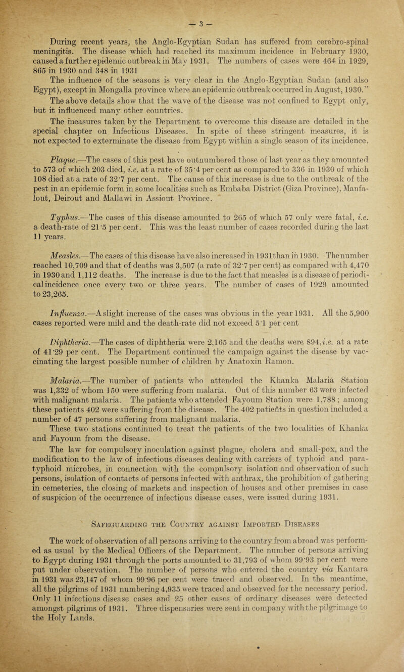 During recent years, the Anglo-Egyptian Sudan has suffered from cerebro-spinal meningitis. The disease which had reached its maximum incidence in February 1930, caused a further epidemic outbreak in May 1931. The numbers of cases were 464 in 1929, 865 in 1930 and 348 in 1931 The influence of the seasons is very clear in the Anglo -Egyptian Sudan (and also Egypt), except in Mongalla province where an epidemic outbreak occurred in August, 1930.” The above details show that the wave of the disease was not confined to Egypt only, but it influenced many other countries. The measures taken by the Department to overcome this disease are detailed in the special chapter on Infectious Diseases. In spite of these stringent measures, it is not expected to exterminate the disease from Egypt within a single season of its incidence. Plague.—The cases of this pest have outnumbered those of last year as they amounted to 573 of which 203 died, i.e. at a rate of 35'4 per cent as compared to 336 in 1930 of which 108 died at a rate of 32 7 per cent. The cause of this increase is due to the outbreak of the pest in an epidemic form in some localities such as Embaba District (Giza Province), Manfa- lout, Deirout and Mallawi in Assiout Province. Typhus.—The cases of this disease amounted to 265 of which 57 only were fatal, i.e. a death-rate of 21 '5 per cent. This was the least number of cases recorded during the last 11 years. Measles.— The cases of this disease have also increased in 1931than in 1930. The number reached 10,709 and that of deaths was 3,507 (a rate of 32'7 per cent) as compared with 4,470 in 1930 and 1,112 deaths. The increase is due to the fact that measles is a disease of periodi¬ cal incidence once every two or three years. The number of cases of 1929 amounted to 23,265. Influenza.-—A slight increase of the cases was obvious in the year 1931. All the 5,900 cases reported were mild and the death-rate did not exceed 5 T per cent Diphtheria.—The cases of diphtheria were 2,165 and the dearths were 894, i.e. at a rate of 41'29 per cent. The Department continued the campaign against the disease by vac¬ cinating the largest possible number of children by Anatoxin Ramon. Malaria.—The number of patients who attended the Khanka Malaria Station was 1,332 of whom 150 were suffering from malaria. Out of this number 63 were infected with malignant malaria. The patients who attended Fayoum Station were 1,788; among these patients 402 were suffering from the disease. The 402 patieffts in question included a number of 47 persons suffering from malignant malaria. These two stations continued to treat the patients of the two localities of Khanka and Fayoum from the disease. The law for compulsory inoculation against plague, cholera and small-pox, and the modification to the law of infectious diseases dealing with carriers of typhoid and para¬ typhoid microbes, in connection with the compulsory isolation and observation of such persons, isolation of contacts of persons infected with anthrax, the prohibition of gathering- in cemeteries, the closing of markets and inspection of houses and other premises in case of suspicion of the occurrence of infectious disease cases, were issued during 1931. Safeguarding the Country against Imported Diseases The work of observation of all persons arriving to the country from abroad was perform¬ ed as usual by the Medical Officers of the Department. The number of persons arriving to Egypt during 1931 through the ports amounted to 31,793 of whom 99'93 per cent were put under observation. The number of persons who entered the country via Kantara in 1931 was 23,147 of whom 99’96 per cent were traced and observed. In the meantime, all the pilgrims of 1931 numbering 4,935 were traced and observed for the necessary period. Only 11 infectious disease cases and 25 other cases of ordinary diseases were detected amongst pilgrims of 1931. Three dispensaries were sent in company with the pilgrimage to the Holy Lands.