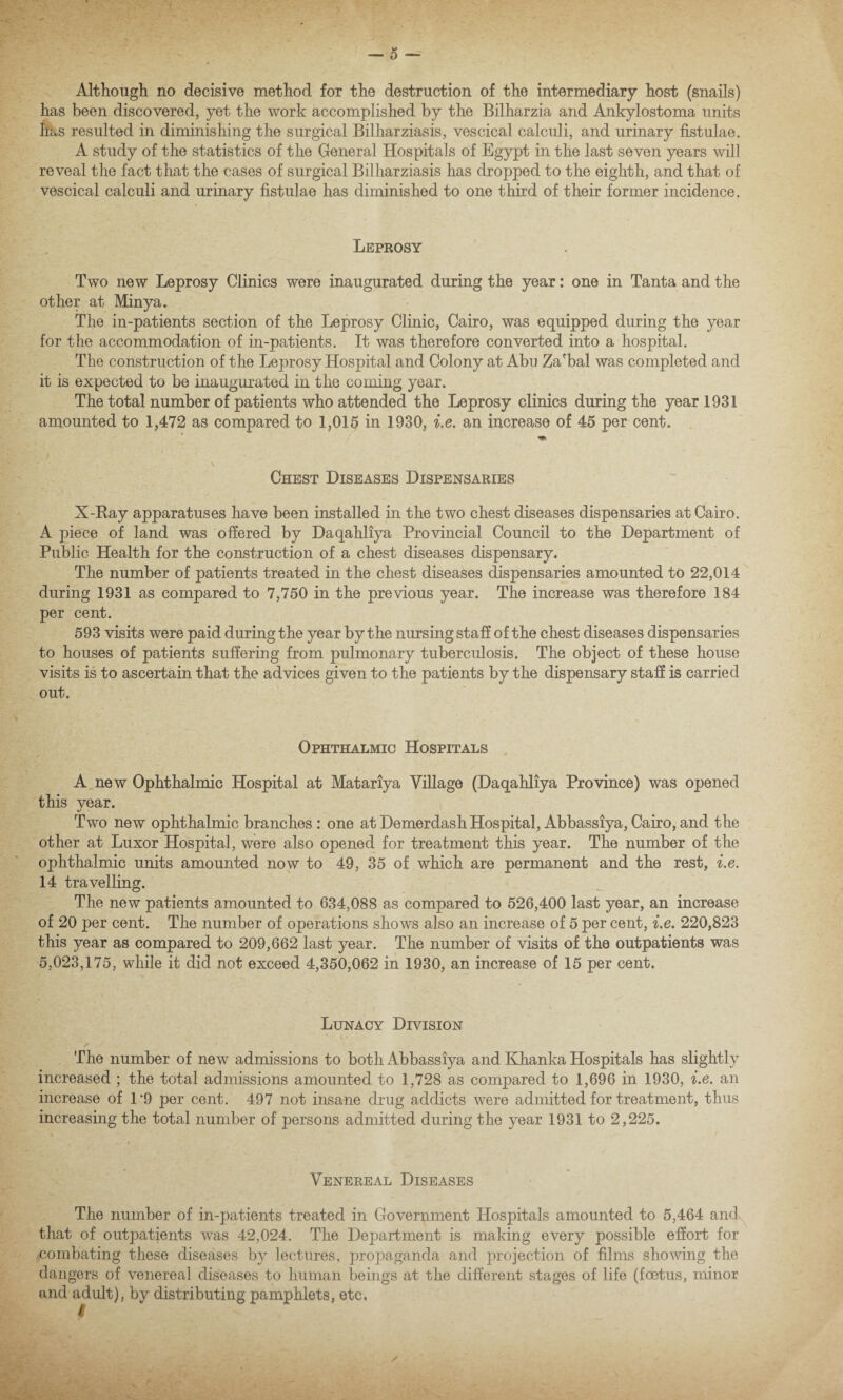 Although no decisive method for the destruction of the intermediary host (snails) has been discovered, yet the work accomplished by the Bilharzia and Ankylostoma units has resulted in diminishing the surgical Bilharziasis, vescical calculi, and urinary fistulae. A study of the statistics of the General Hospitals of Egypt in the last seven years will reveal the fact that the cases of surgical Bilharziasis has dropped to the eighth, and that of vescical calculi and urinary fistulae has diminished to one third of their former incidence. Leprosy Two new Leprosy Clinics were inaugurated during the year: one in Tanta and the other at Minya. The in-patients section of the Leprosy Clinic, Cairo, was equipped during the year for the accommodation of in-patients. It was therefore converted into a hospital. The construction of the Leprosy Hospital and Colony at Abu Za'bal was completed and it is expected to be inaugurated in the coming year. The total number of patients who attended the Leprosy clinics during the year 1931 amounted to 1,472 as compared to 1,015 in 1930, i.e, an increase of 45 per cent. Chest Diseases Dispensaries X-Bay apparatuses have been installed in the two chest diseases dispensaries at Cairo. A piece of land was offered by Daqahliya Provincial Council to the Department of Public Health for the construction of a chest diseases dispensary. The number of patients treated in the chest diseases dispensaries amounted to 22,014 during 1931 as compared to 7,750 in the previous year. The increase was therefore 184 per cent. 593 visits were paid during the year by the nursing staff of the chest diseases dispensaries to houses of patients suffering from pulmonary tuberculosis. The object of these house visits is to ascertain that the advices given to the patients by the dispensary staff is carried out. Ophthalmic Hospitals A new Ophthalmic Hospital at Matariya Village (Daqahliya Province) was opened this year. Two new ophthalmic branches: one atDemerdashHospital, Abbassiya,Cairo,and the other at Luxor Hospital, were also opened for treatment this year. The number of the ophthalmic units amounted now to 49, 35 of which are permanent and the rest, i.e. 14 travelling. The new patients amounted to 634,088 as compared to 526,400 last year, an increase of 20 per cent. The number of operations shows also an increase of 5 per cent, i.e. 220,823 this year as compared to 209,662 last year. The number of visits of the outpatients was 5,023,175, while it did not exceed 4,350,062 in 1930, an increase of 15 per cent. Lunacy Division The number of new admissions to both Abbassiya and Khanka Hospitals has slightly increased ; the total admissions amounted to 1,728 as compared to 1,696 in 1930, i.e. an increase of 1*9 per cent. 497 not insane drug addicts were admitted for treatment, thus increasing the total number of persons admitted during the year 1931 to 2,225. Venereal Diseases The number of in-patients treated in Government Hospitals amounted to 5,464 and that of outpatients was 42,024. The Department is making every possible effort for combating these diseases by lectures, propaganda and projection of films showing the dangers of venereal diseases to human beings at the different stages of life (foetus, minor and adult), by distributing pamphlets, etc.