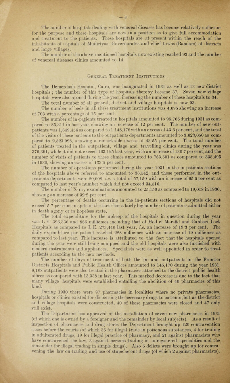 The number of hospitals dealing with venereal diseases has become relatively sufficient for the purpose and these hospitals are now in a position as to give full accommodation and treatment to the patients. These hospitals are at present within the reach of the inhabitants of capitals of Mudiriyas, Governorates and chief towns (Bandars) of districts and large villages. The number of the above-mentioned hospitals now existing reached 93 and the number of venereal diseases clinics amounted to 14. General Treatment Institutions The Demerdash Hospital, Cairo, was inaugurated in 1931 as well as 13 new district hospitals ; the number of this type of hospitals thereby became 37. Seven new village hospitals were also opened during the year, increasing the number of these hospitals to 34. The total number of all general, district and village hospitals is now 93. The number of beds in all these treatment institutions was 4,695 showing an increase of 703 with a percentage of 15 per cent. The number of in-patients treated in hospitals amounted to 95,765 during 1931 as com¬ pared to 85,311 in last year, showing an increase of 12 per cent. The number of new out¬ patients was 1,649,456 as compared to 1,148,178 with an excess of 43‘6 per cent, and the total of the visits of these patients to the outpatients departments amounted to 3,623,050 as com¬ pared to 2,523,928, showing a remarkable excess of 43 '55 per cent. The total number of patients treated in the outpatient, village and travelling clinics during the year was 376,391, while it did not exceed 163,125 last year, with an increase of 1307 per cent, and the number of visits of patients to these clinics amounted to 783,501 as compared to 335,495 in 1930, showing an excess of 133'5 per cent. The number of operations performed during the year 1931 in the in-patients sections of the hospitals above referred to amounted to 36,542, and those performed in the out¬ patients departments were 20,608, i.e. a total of 57,150 with an increase of 65*5 per cent as compared to last year’s number which did not exceed 34,516. The number of X-ray examinations amounted to 25,150 as compared to 19,018 in 1930, showing an increase of 322 per cent. The percentage of deaths occurring in the in-patients sections of hospitals did not exceed 5'7 per cent in spite of the fact that a fairly big number of patients is admitted either in death agony or in hopeless state. The total expenditure for the upkeep of the hospitals in question during the year was L.E. 326,336 and 866 milliemes including that of Hod el Marsud and Gabbari Lock Hospitals as compared to L.E. 273,440 last year, i.e. an increase of 19‘3 per cent. The daily expenditure per patient reached 228 milliemes with an increase of 19 milliemes as compared to last year. This increase is attributed to the fact that the hospitals opened during the year were still being equipped and the old hospitals were also furnished with modern instruments and appliances. Specialists were as well appointed in order to treat patients according to the new methods. The number of days of treatment of both the in- and outpatients in the Frontier Districts Hospitals and Public Health Offices amounted to 145,170 during the year 1931. 8,168 outpatients were also treated in the pharmacies attached to the district public health offices as compared with 13,338 in last year. This marked decrease is due to the fact that many village hospitals were established entailing the abolition of 40 pharmacies of this kind. During 1930 there were 87 pharmacies in localities where no private pharmacies, hospitals or clinics existed for dispensing the necessary drugs to patients; but as the district and village hospitals were constructed, 40 of these pharmacies were closed and 47 only still exist. The Department has approved of the installation of seven new pharmacies in 1931 (of which one is owned by a foreigner and the remainder by local subjects). As a result of inspection of pharmacies and drug stores the Department brought up 120 contravention cases before the courts (of which 35 for illegal trade in poisonous substances, 4 for trading in adulterated drugs, 19 for illegal practice of pharmacy, and 21 against pharmacists who have contravened the law, 3 against persons trading in unregistered specialities and the remainder for illegal trading in simple drugs). Also 5 delicts were brought up for contra¬ vening the law on trading and use of stupefacient drugs (of which 2 against pharmacists).