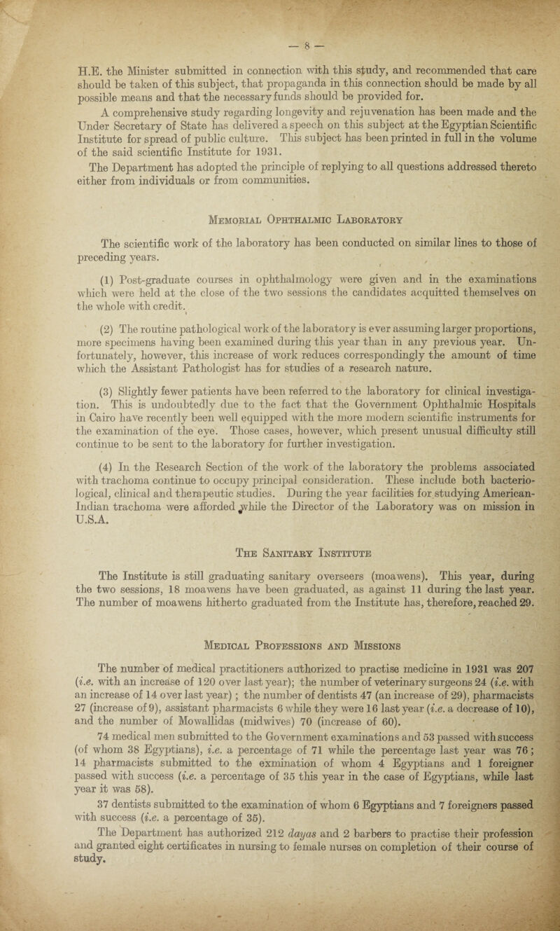 should be taken of this subject, that propaganda in this connection should be made by all possible means and that the necessary funds should be provided for. A comprehensive study regarding longevity and rejuvenation has been made and the Under Secretary of State has delivered a speech on this subject at the Egyptian Scientific Institute for spread of public culture. This subject has been printed in full in the volume of the said scientific Institute for 1931. The Department has adopted the principle of replying to all questions addressed thereto either from individuals or from communities. Memorial Ophthalmic Laboratory The scientific work of the laboratory has been conducted on similar lines to those of preceding years. t (1) Post-graduate courses in ophthalmology were given and in the examinations which were held at the close of the two sessions the candidates acquitted themselves on the whole with credit. * (2) The routine pathological work of the laboratory is ever assuming larger proportions, more specimens having been examined during this year than in any previous year. Un¬ fortunately, however, this increase of work reduces correspondingly the amount of time which the Assistant Pathologist has for studies of a research nature. (3) Slightly fewer patients have been referred to the laboratory for clinical investiga¬ tion. This is undoubtedly due to the fact that the Government Ophthalmic Hospitals in Cairo have recently been well equipped with the more modern scientific instruments for the examination of the eye. Those cases, however, which present unusual difficulty still continue to be sent to the laboratory for further investigation. (4) In the Research Section of the work of the laboratory the problems associated with trachoma continue to occupy principal consideration. These include both bacterio¬ logical, clinical and therapeutic studies. During the year facilities for,studying American- Indian trachoma were afforded while the Director of the Laboratory was on mission in U.S.A. The Sanitary Institute The Institute is still graduating sanitary overseers (moawens). This year, during the two sessions, 18 moawens have been graduated, as against 11 during the last year. The number of moawens hitherto graduated from the Institute has, therefore, reached 29. Medical Professions and Missions The number of medical practitioners authorized to practise medicine in 1931 was 207 (i.e. with an increase of 120 over last year); the number of veterinary surgeons 24 (i.e. with an increase of 14 over last year); the number of dentists 47 (an increase of 29), pharmacists 27 (increase of 9), assistant pharmacists 6 while they were 16 last year (i.e. a decrease of 10), and the number of Mowallidas (midwives) 70 (increase of 60). 74 medical men submitted to the Government examinations and 53 passed with success (of whom 38 Egyptians), i.e. a percentage of 71 while the percentage last year was 76; 14 pharmacists submitted to the exmination of whom 4 Egyptians and 1 foreigner passed with success (i.e. a percentage of 35 this year in the case of Egyptians, while last year it was 58). 37 dentists submitted to the examination of whom 6 Egyptians and 7 foreigners passed with success (i.e. a percentage of 35). The Department has authorized 212 day as and 2 barbers to practise their profession and granted eight certificates in nursing to female nurses on completion of their course of study.