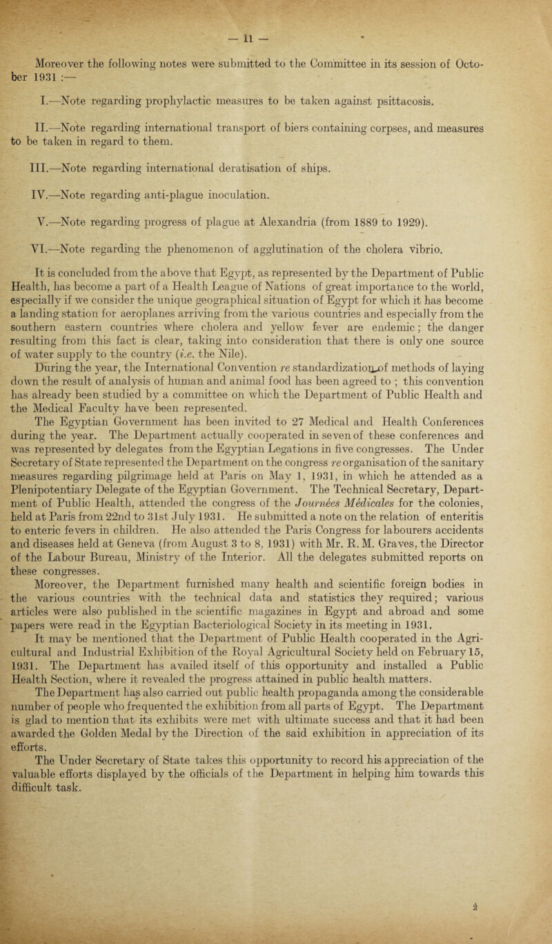 Moreover the following notes were submitted to the Committee in its session of Octo¬ ber 1931 I.-—Note regarding prophylactic measures to be taken against psittacosis. II.—Note regarding international transport of biers containing corpses, and measures to be taken in regard to them. III. —Note regarding international deratisation of ships. IV. —Note regarding anti-plague inoculation. V.—Note regarding progress of plague at Alexandria (from 1889 to 1929). VI.—Note regarding the phenomenon of agglutination of the cholera vibrio. It is concluded from the above that Egypt, as represented by the Department of Public Health, has become a part of a Health League of Nations of great importance to the world, especially if we consider the unique geographical situation of Egypt for which it has become a landing station for aeroplanes arriving from the various countries and especially from the southern eastern countries where cholera and yellow fever are endemic; the danger resulting from this fact is clear, taking into consideration that there is only one source of water supply to the country (i.e. the Nile). During the year, the International Convention re standardization^ methods of laying down the result of analysis of human and animal food has been agreed to ; this convention has already been studied by a committee on which the Department of Public Health and the Medical Faculty have been represented. The Egyptian Government has been invited to 27 Medical and Health Conferences during the year. The Department actually cooperated in seven of these conferences and was represented by delegates from the Egyptian Legations in five congresses. The Under Secretary of State represented the Department on the congress re organisation of the sanitary measures regarding pilgrimage held at Paris on May 1, 1931, in which he attended as a Plenipotentiary Delegate of the Egyptian Government. The Technical Secretary, Depart¬ ment of Public Health, attended the congress of the Journees Medicates for the colonies, held at Paris from 22nd to 31st July 1931. He submitted a note on the relation of enteritis to enteric fevers in children. He also attended the Paris Congress for labourers accidents and diseases held at Geneva (from August 3 to 8, 1931) with Mr. R. M. Graves, the Director of the Labour Bureau, Ministry of the Interior. All the delegates submitted reports on these congresses. Moreover, the Department furnished many health and scientific foreign bodies in the various countries with the technical data and statistics they required; various articles were also published in the scientific magazines in Egypt and abroad and some papers were read in the Egyptian Bacteriological Society in its meeting in 1931. It may be mentioned that the Department of Public Health cooperated in the Agri¬ cultural and Industrial Exhibition of the Royal Agricultural Society held on February 15, 1931. The Department has availed itself of this opportunity and installed a Public Health Section, where it revealed the progress attained in public health matters. The Department has also carried out public health propaganda among the considerable number of people who frequented the exhibition from all parts of Egypt. The Department is glad to mention that its exhibits were met with ultimate success and that it had been awarded the Golden Medal by the Direction of the said exhibition in appreciation of its efforts. The Under Secretary of State takes this opportunity to record his appreciation of the valuable efforts displayed by the officials of the Department in helping him towards this difficult task.