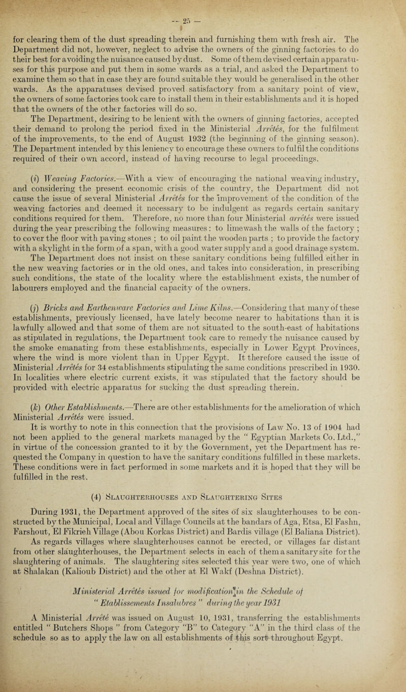 for clearing them of the dust spreading therein and furnishing them with fresh air. The Department did not, however, neglect to advise the owners of the ginning factories to do their best for avoiding the nuisance caused by dust. Some of them devised certain apparatu¬ ses for this purpose and put them in some wards as a trial, and asked the Department to examine them so that in case they are found suitable they would be generalised in the other wards. As the apparatuses devised proved satisfactory from a sanitary point of view, the owners of some factories took care to install them in their establishments and it is hoped that the owners of the other factories will do so. The Department, desiring to be lenient wTith the owners of ginning factories, accepted their demand to prolong the period fixed in the Ministerial Ancles, for the fulfilment of the improvements, to the end of August 1932 (the beginning of the ginning season). The Department intended by this leniency to encourage these owners to fulfil the conditions required of their own accord, instead of having recourse to legal proceedings. (i.') Weaving Factories.—With a view of encouraging the national weaving industry, and considering the present economic crisis of the country, the Department did not cause the issue of several Ministerial Arretes for the improvement of the condition of the weaving factories and deemed it necessary to be indulgent as regards certain sanitary conditions required for them. Therefore, no more than four Ministerial arretes were issued during the year prescribing the following measures : to lime wash the walls of the factory ; to cover the floor with paving stones ; to oil paint the wooden parts ; to provide the factory with a skylight in the form of a span, with a good water supply and a good drainage system. The Department does not insist on these sanitary conditions being fulfilled either in the new weaving factories or in the old ones, and takes into consideration, in prescribing such conditions, the state of the locality where the establishment exists, the number of labourers employed and the financial capacity of the owners. (j) Bricks and Earthenware Factories and Lime Kilns.—Considering that many of these establishments, previously licensed, have lately become nearer to habitations than it is lawfully allowed and that some of them are not situated to the south-east of habitations as stipulated in regulations, the Department took care to remedy the nuisance caused by the smoke emanating from these establishments, especially in Lower Egypt Provinces, where the wind is more violent than in Upper Egypt. It therefore caused the issue of Ministerial Arretes for 34 establishments stipulating the same conditions prescribed in 1930. In localities where electric current exists, it was stipulated that the factory should be provided with electric apparatus for sucking the dust spreading therein. (k) Other Establishments.—There are other establishments for the amelioration of which Ministerial Arretes were issued. It is worthy to note in this connection that the provisions of Law No. 13 of 1904 had not been applied to the general markets managed by the “ Egyptian Markets Co. Ltd./' in virtue of the concession granted to it by the Government, yet the Department has re¬ quested the Company in question to have the sanitary conditions fulfilled in these markets. These conditions were in fact performed in some markets and it is hoped that they will be fulfilled in the rest. (4) Slaughterhouses and Slaughtering Sites During 1931, the Department approved of the sites of six slaughterhouses to be con¬ structed by the Municipal, Local and Village Councils at the bandars of Aga, Etsa, El Fashn, Farshout, El Eikrieh Village (Abou Korkas District) and Bardis village (El Baliana District). As regards villages where slaughterhouses cannot be erected, or villages far distant from other slaughterhouses, the Department selects in each of them a sanitary site for the slaughtering of animals. The slaughtering sites selected this year were two, one of which at Shalakan (Kalioub District) and the other at El Wakf (Deslina District). Ministerial Arretes issued for modificatiorh in the Schedule of “ Etablissements Insaluhres ” during the year 1931 A Ministerial Arrete wras issued on August 10, 1931, transferring the establishments entitled “ Butchers Shops ” from Category “B” to Category “A” in the third class of the schedule so as to apply the law on all establishments of this sort throughout Egypt.