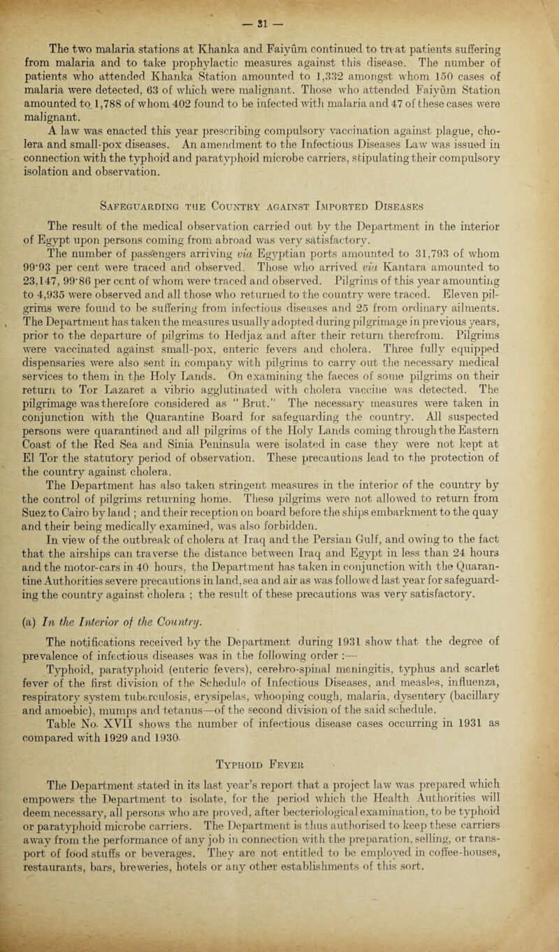 The two malaria stations at Khanka and Faiyum continued to treat patients suffering from malaria and to take prophylactic measures against this disease. The number of patients who attended Khanka Station amounted to 1,332 amongst whom 150 cases of malaria were detected, 63 of which were malignant. Those who attended Faiyum Station amounted to 1,788 of whom 402 found, to be infected with malaria and 47 of these cases were malignant. A law was enacted this year prescribing compulsory vaccination against plague, cho¬ lera and small-pox diseases. An amendment to the Infectious Diseases Law was issued in connection with the typhoid and paratyphoid microbe carriers, stipulating their compulsory isolation and observation. Safeguarding the Country against Imported Diseases The result of the medical observation carried out by the Department in the interior of Egypt upon persons coming from abroad was very satisfactory. The number of passengers arriving via Egyptian ports amounted to 31,793 of whom 99*93 per cent were traced and observed. Those who arrived via Kantara amounted to 23,147, 99*86 per cent of wdiom were traced and observed. Pilgrims of this year amounting to 4,935 were observed and all those who returned to the country were traced. Eleven pil¬ grims were found to be suffering from infectious diseases and 25 from ordinary ailments. The Department has taken the measures usually adopted during pilgrimage in previous years, prior to the departure of pilgrims to Hedjaz and after their return therefrom. Pilgrims were vaccinated against small-pox, enteric fevers and cholera. Three fully equipped dispensaries were also sent in company with pilgrims to carry out the necessary medical services to them in the Holy Lands. On examining the faeces of some pilgrims on their return to Tor Lazaret a vibrio agglutinated with cholera vaccine was detected. The pilgrimage was therefore considered as “ Brut.,J The necessary measures were taken in conjunction with the Quarantine Board for safeguarding the country. All suspected persons were quarantined and all pilgrims of the Holy Lands coming through the Eastern Coast of the Red Sea and Sinia Peninsula were isolated in case they were not kept at El Tor the statutory period of observation. These precautions lead to the protection of the country against cholera. The Department has also taken stringent measures in the interior of the country by the control of pilgrims returning home. These pilgrims were not allowed to return from Suez to Cairo by land ; and their reception on board before the ships embarkment to the quay and their being medically examined, was also forbidden. In view of the outbreak of cholera at Iraq and the Persian Gulf, and owing to the fact that the airships can traverse the distance between Iraq and Egypt in less than 24 hours and the motor-cars in 40 hours, the Department has taken in conjunction with the Quaran¬ tine Authorities severe precautions in land, sea and air as was followed last year for safeguard¬ ing the country against cholera ; the result of these precautions was very satisfactory. (a) In the Interior of the Country. The notifications received by the Department during 1931 show that the degree of prevalence of infectious diseases was in the following order :— Typhoid, paratyphoid (enteric fevers), cerebro-spinal meningitis, typhus and scarlet fever of the first division of the Schedule of Infectious Diseases, and measles, influenza, respiratory system tuberculosis, erysipelas, whooping cough, malaria, dysentery (bacillary and amoebic), mumps and tetanus—of the second division of the said schedule. Table No. XVII shows the number of infectious disease cases occurring in 1931 as compared with 1929 and 1930- Typhoid Fever The Department stated in its last year’s report that a project law was prepared which empowers the Department to isolate, for the period which the Health Authorities will deem necessary, all persons who are proved, after becteriological examination, to be typhoid or paratyphoid microbe carriers. The Department is thus authorised to keep these carriers awray from the performance of any job in connection with the preparation, selling, or trans¬ port of food stuffs or beverages. They are not entitled to be employed in coffee-houses, restaurants, bars, breweries, hotels or any other establishments of this sort.