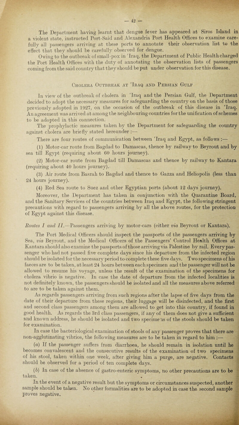 The Department having learnt that dengue fever has appeared at Siros Island in a violent state, instructed Port-Said and Alexandria Port Health Offices to examine care¬ fully all passengers arriving at these ports to annotate their observation list to the effect that they should be carefully observed for dengue. Owing to the outbreak of small-pox in 'Iraq, the Department of Public Health charged the Port Health Offices with the duty of annotating the observation lists of passengers coming from the said country that they should be put under observation for this disease. Cholera Outbreak at 'Iraq and Persian Gulf In view of the outbreak of cholera in 'Iraq and the Persian Gulf, the Department decided to adopt the necessary measures for safeguarding the country on the basis of those previously adopted in 1927, on the occasion of the outbreak of this disease in 'Iraq. An agreement was arrived at among the neighbouring countries for the unification of schemes to be adopted in this connection. The prophylactic measures taken by the Department for safeguarding the country against cholera are briefly stated hereunder :— There are four routes of communication between 'Iraq and Egypt, as follows :— (1) Motor-car route from Bagdad to Damascas, thence by railway to Beyrout and by sea till Egypt (requiring about 60 hours journey). (2) Motor-car route from Bagdad till Damascas and thence by railway to Kantara (requiring about 40 hours journey). (3) Air route from Basrah to Bagdad and thence to Gazza and Heliopolis (less than 24 hours journey). (4) Red Sea route to Suez and other Egyptian ports (about 12 days journey). Moreover, the Department has taken in conjunction with the Quarantine Board, and the Sanitary Services of the countries between Iraq and Egypt, the following stringent precautions with regard to passengers arriving by all the above routes, for the protection of Egypt against this disease. Routes I and II.—Passengers arriving by motor-cars (either via Beyrout or Kantara). The Port Medical Officers should inspect the passports of the passengers arriving by Sea, via Beyrout, and the Medical Officers of the Passengers’ Control Health Offices at Kantara should also examine the passports of those arriving via Palestine by rail. Every pas¬ senger who had not passed five complete days since his departure from the infected region should be isolated for the necessary period to complete these five days. Two specimens of his faeces are to be taken, at least 24 hours between each specimen and the passenger will not be allowed to resume his voyage, unless the result of the examination of the specimens for cholera vibrio is negative. In case the date of departure from the infected localities is not definitely known, the passengers should be isolated and all the measures above referred to are to be taken against them. As regards passengers arriving from such regions after the lapse of five days from the date of their departure from these regions, their luggage will be disinfected, and the first and second class passengers among them are allowed to get into this country, if found in good health. As regards the 3rd class passengers, if any of them does not give a sufficient and known address, he should be isolated and two specimens of the stools should be taken for examination. In case the bacteriological examination of stools of any passenger proves that there are non-agglutinating vibrios, the following measures are to be taken in regard to him :— (a) If the passenger suffers from diarrhoea, he should remain in isolation until he becomes convalescent and the consecutive results of the examination of two specimens of his stool, taken within one week, after giving him a purge, are negative. Contacts should be observed for a period of ten complete days. (b) In case of the absence of gastro-enteric symptoms, no other precautions are to be taken. In the event of a negative result but the symptoms or circumstances suspected, another sample should be taken. No other formalities are to be adopted in case the second sample proves negative. j