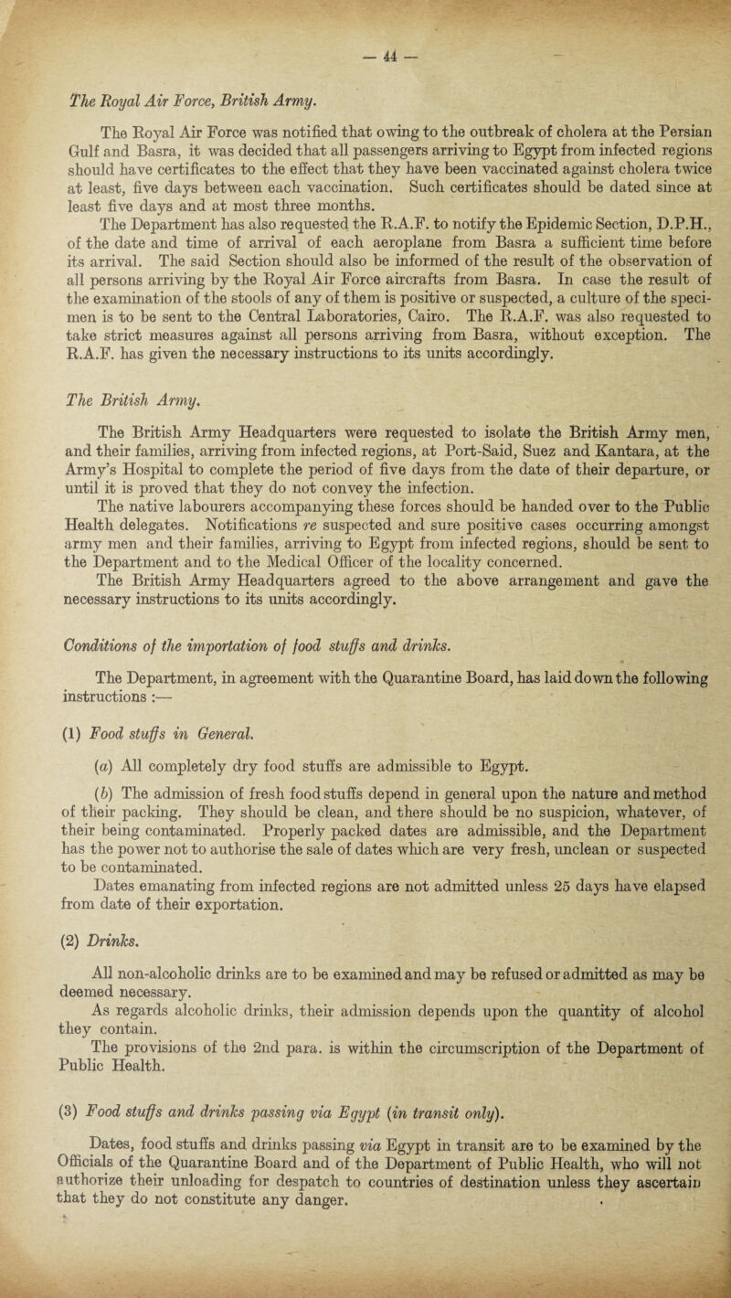The Royal Air Force, British Army. The Eoyal Air Force was notified that owing to the outbreak of cholera at the Persian Gulf and Basra, it was decided that all passengers arriving to Egypt from infected regions should have certificates to the effect that they have been vaccinated against cholera twice at least, five days between each vaccination. Such certificates should be dated since at least five days and at most three months. The Department has also requested the E.A.F. to notify the Epidemic Section, D.P.H., of the date and time of arrival of each aeroplane from Basra a sufficient time before its arrival. The said Section should also be informed of the result of the observation of all persons arriving by the Eoyal Air Force aircrafts from Basra. In case the result of the examination of the stools of any of them is positive or suspected, a culture of the speci¬ men is to be sent to the Central Laboratories, Cairo. The E.A.F. was also requested to take strict measures against all persons arriving from Basra, without exception. The E.A.F. has given the necessary instructions to its units accordingly. The British Army. The British Army Headquarters were requested to isolate the British Army men, and their families, arriving from infected regions, at Port-Said, Suez and Kantara, at the Army’s Hospital to complete the period of five days from the date of their departure, or until it is proved that they do not convey the infection. The native labourers accompanying these forces should be handed over to the Public Health delegates. Notifications re suspected and sure positive cases occurring amongst army men and their families, arriving to Egypt from infected regions, should be sent to the Department and to the Medical Officer of the locality concerned. The British Army Headquarters agreed to the above arrangement and gave the necessary instructions to its units accordingly. Conditions of the importation of food stuffs and drinks. The Department, in agreement with the Quarantine Board, has laid down the following instructions :— (1) Food stuffs in General. (a) All completely dry food stuffs are admissible to Egypt. (b) The admission of fresh foodstuffs depend in general upon the nature and method of their packing. They should be clean, and there should be no suspicion, whatever, of their being contaminated. Properly packed dates are admissible, and the Department has the power not to authorise the sale of dates which are very fresh, unclean or suspected to be contaminated. Dates emanating from infected regions are not admitted unless 25 days have elapsed from date of their exportation. (2) Drinks. All non-alcoholic drinks are to be examined and may be refused or admitted as may be deemed necessary. As regards alcoholic drinks, their admission depends upon the quantity of alcohol they contain. The provisions of the 2nd para, is within the circumscription of the Department of Public Health. (3) Food stuffs and drinks passing via Egypt (in transit only). Dates, food stuffs and drinks passing via Egypt in transit are to be examined by the Officials of the Quarantine Board and of the Department of Public Health, who will not authorize their unloading for despatch to countries of destination unless they ascertain that they do not constitute any danger.