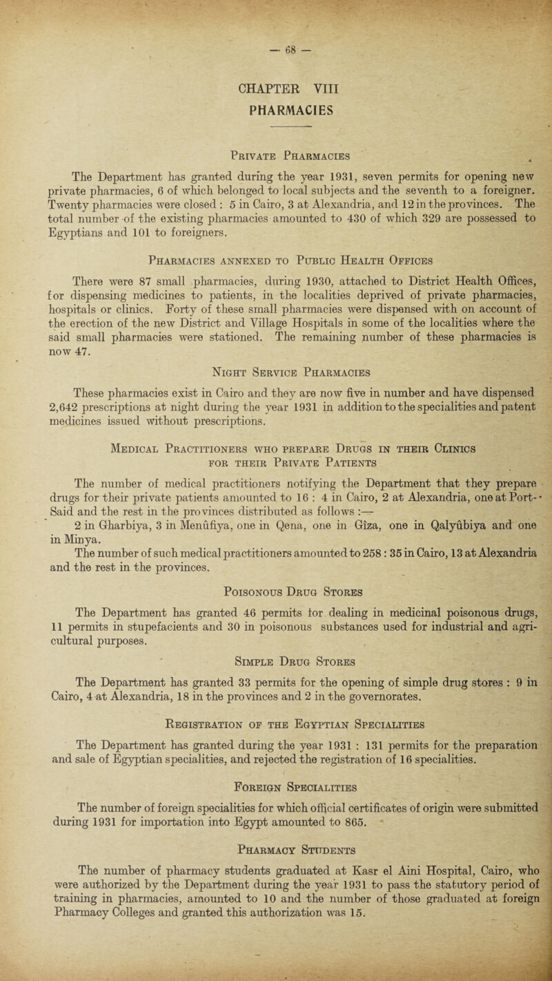 CHAPTER VIII PHARMACIES Private Pharmacies The Department has granted during the year 1931, seven permits for opening new private pharmacies, 6 of which belonged to local subjects and the seventh to a foreigner. Twenty pharmacies were closed : 5 in Cairo, 3 at Alexandria, and 12 in the provinces. The total number of the existing pharmacies amounted to 430 of which 329 are possessed to Egyptians and 101 to foreigners. Pharmacies annexed to Public Health Offices There were 87 small pharmacies, during 1930, attached to District Health Offices, for dispensing medicines to patients, in the localities deprived of private pharmacies, hospitals or clinics. Forty of these small pharmacies were dispensed with on account of the erection of the new District and Village Hospitals in some of the localities where the said small pharmacies were stationed. The remaining number of these pharmacies is now 47. Night Service Pharmacies These pharmacies exist in Cairo and they are now five in number and have dispensed 2,642 prescriptions at night during the year 1931 in addition to the specialities and patent medicines issued without prescriptions. Medical Practitioners who prepare Drugs in their Clinics for their Private Patients The number of medical practitioners notifying the Department that they prepare drugs for their private patients amounted to 16 : 4 in Cairo, 2 at Alexandria, one at Port-- Said and the rest in the provinces distributed as follows :— 2 in Gharbiya, 3 in Menufiya, one in Qena, one in Giza, one in Qalyubiya and one in Minya. The number of such medical practitioners amounted to 258: 35 in Cairo, 13 at Alexandria and the rest in the provinces. Poisonous Drug Stores The Department has granted 46 permits tor dealing in medicinal poisonous drugs, 11 permits in stupefacients and 30 in poisonous substances used for industrial and agri¬ cultural purposes. Simple Drug Stores The Department has granted 33 permits for the opening of simple drug stores : 9 in Cairo, 4 at Alexandria, 18 in the provinces and 2 in the governorates. Registration of the Egyptian Specialities The Department has granted during the year 1931 : 131 permits for the preparation and sale of Egyptian specialities, and rejected the registration of 16 specialities. Foreign Specialities The number of foreign specialities for which official certificates of origin were submitted during 1931 for importation into Egypt amounted to 865. Pharmacy Students The number of pharmacy students graduated at Kasr el Aini Hospital, Cairo, who were authorized by the Department during the year 1931 to pass the statutory period of training in pharmacies, amounted to 10 and the number of those graduated at foreign Pharmacy Colleges and granted this authorization was 15.