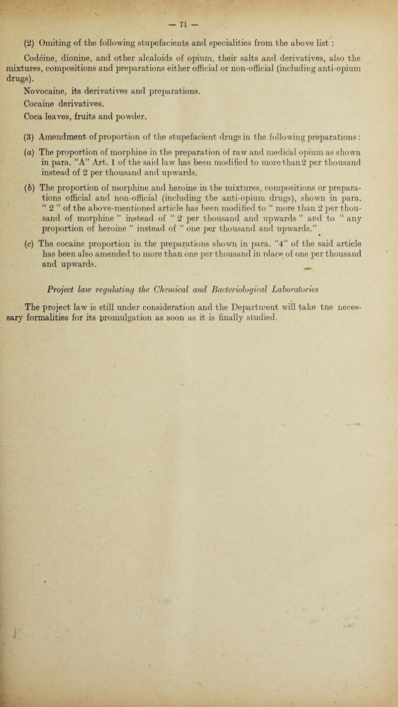 (2) Omiting of the following stupefacients and specialities from the above list : Codeine, dionine, and other alcaloids of opium, their salts and derivatives, also the mixtures, compositions and preparations either official or non-official (including anti-opium drugs). Novocaine, its derivatives and preparations. Cocaine derivatives. Coca leaves, fruits and powder. (3) Amendment of proportion of the stupefacient drugs in the following preparations: (a) The proportion of morphine in the preparation of raw and medical opium as shown in para. “A” Art. 1 of the said law has been modified to more than 2 per thousand instead of 2 per thousand and upwards. (b) The proportion of morphine and heroine in the mixtures, compositions or prepara¬ tions official and non-official (including the anti-opium drugs), shown in para. “ 2 ” of the above-mentioned article has been modified to “ more than 2 per thou¬ sand of morphine ” instead of “ 2 per thousand and upwards ” and to “ any proportion of heroine ” instead of “ one per thousand and upwards.” • (c) The cocaine proportion in the preparations shown in para. “4” of the said article has been also amended to more than one per thousand in place of one per thousand and upwards. Project law regulating the Chemical and Bacteriological Laboratories * • The project law is still under consideration and the Department will take tiie neces¬ sary formalities for its promulgation as soon as it is finally studied.