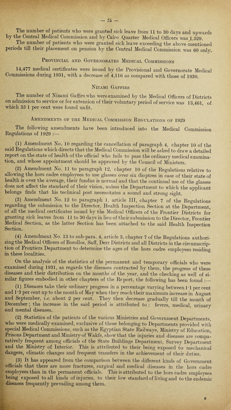 The number of patients who were granted sick leave from 11 to 30 days and upwards by the Central Medical Commission and by Cairo Quarter Medical Officers was 1,529. > The number of patients who were granted sick leave exceeding the above-mentioned periods till their placement on pension by the Central Medical Commission was 60 onlv. Provincial and Governorates Medical Commissions 14,477 medical certificates were issued by the Provisional and Governorate Medical Commissions during 1931, with a decrease of 4,116 as compared with those of 1930. Nizami Gaffirs The number of Nizami Gaffirs who were examined by the Medical Officers of Districts on admission to service or for extension of their voluntary period of service was 13,461, of which 35 1 per cent were found unfit. Amendments of the Medical Commission Regulations of 1929 The following amendments have been introduced into the Medical Commission Regulations of 1929 :— (1) Amendment No. 10 regarding the cancellation of paragraph 4, chapter 10 of the said Regulations which directs that the Medical Commission will be asked to draw a detailed report on the state of health of the official who fails to pass the ordinary medical examina¬ tion, and whose appointment should be approved by the Council of Ministers. (2) Amendment No. 11 to paragraph 12, chapter 10 of the Regulations relative to allowing the hors cadre employees to use glasses over six dioptres in case of their state of health is over the average, their fundus is normal and that the continual use of the glasses does not affect the standard of their vision, unless the Department to which the applicant belongs finds that his technical post necessitates a sound and strong sight. (3) Amendment No. 12 to paragraph 1, article III, chapter 7 of the Regulations regarding the submission to the Director, Health Inspection Section at the Department, of all the medical certificates issued by the Medical Officers of the Frontier Districts for granting sick leaves from 11 to 30 days in lieu of their submission to the Director, Frontier Medical Section, as the latter Section has been attached to the said Health Inspection Section. (4) Amendment No. 13 to sub-para. 4, article 3, chapter 7 of the Regulations authori¬ zing the Medical Officers of Borollos, Saff, Derr Districts and all Districts in the circumscrip¬ tion of Frontiers Department to determine the ages of the hors cadre employees residing in these localities. On the analysis of the statistics of the permanent and temporary officials who were examined during 1931, as regards the diseases contracted by them, the progress of these diseases and their distribution on the months of the year, and the checking as well of si¬ milar figures embodied in other chapters of the Report, the following has been found :_ (1) Diseases take their ordinary progress in a percentage varying between 1 • 1 per cent and 1*3 per cent up to the month of May when they reach their maximum increase in August and September, i.e. about 2 per cent. They then decrease gradually till the month of December ; the increase in the said period is attributed to : fevers, medical, urinary and mental diseases. (2) Statistics of the patients of the various Ministries and Government Departments, who were medically examined, exclusive of those belonging to Departments provided with special Medical Commissions, such as the Egyptian State Railways, Ministry of Education, Prisons Department and Ministry of Wakfs, show that the injuries and diseases are compa¬ ratively frequent among officials of the State Buildings Department, Survey Department and the Ministry of Interior. This is attributed to their being exposed to mechanical dangers, climatic changes and frequent transfers in the achievement of their duties. (3) It has appeared from the comparison between the different kinds of Government officials that there are more fractures, surgical and medical diseases in the hors cadre employees than in the permanent officials. This is attributed to the hors cadre employees being exposed to all kinds of injuries, to their low standard of living and to the endemic diseases frequently prevailing among them. 6