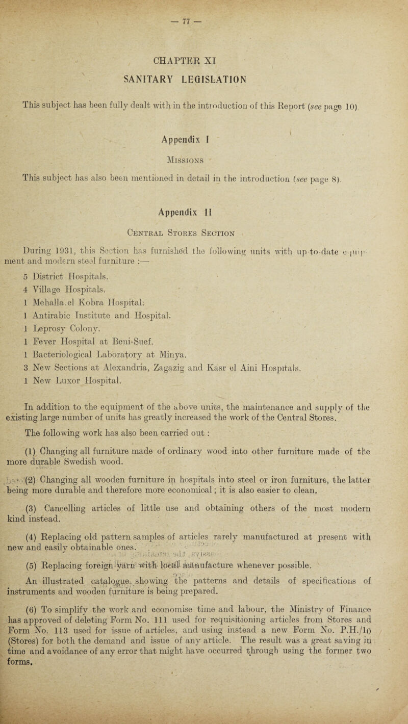 CHAPTER XI SANITARY LEGISLATION This subject has been fully dealt with in the introduction of this Report {see page 10) \ Appendix I Missions This subject has also been mentioned in detail in the introduction (see page 8). Appendix II Central Stores Section During 1931, this Section has furnished the following units with up-to-date equip¬ ment and modern steel furniture :— 5 District Hospitals. 4 Village Hospitals. 1 Mehalla.el Ivobra Hospital: 1 Antirabic Institute and Hospital. 1 Leprosy Colony. 1 Fever Hospital at Beni-Suef. 1 Bacteriological Laboratory at Minya. 3 New Sections at Alexandria, Zagazig and Kasr el Aini Hospitals. 1 New Luxor Hospital. In addition to the equipment of the above units, the maintenance and supply of the existing large number of units has greatly increased the work of the Central Stores. The following work has also been carried out : (1) Changing all furniture made of ordinary wood into other furniture made of the more durable Swedish wood. • Wiy.;; . . v • (2) Changing all wooden furniture in hospitals into steel or iron furniture, the latter being more durable and therefore more economical; it is also easier to clean. (3) Cancelling articles of little use and obtaining others of the most modern kind instead. (4) Replacing old pattern samples of articles rarely manufactured at present with new and easilv obtainable ones. • iu -jilt .Ryiw • (5) Replacing foreign yarn with Idetd) ihhnufacture whenever possible. fy'-r; . - An illustrated catalogue., showing the patterns and details of specifications of instruments and wooden furniture is being prepared. (6) To simplify the work and economise time and labour, the Ministry of Finance has approved of deleting Form No. Ill used for requisitioning articles from Stores and Form No. 113 used for issue of articles, and using instead a new Form No. P.H./lo (Stores) for both the demand and issue of any article. The result was a great saving in time and avoidance of any error that might have occurred through using the former two forms.