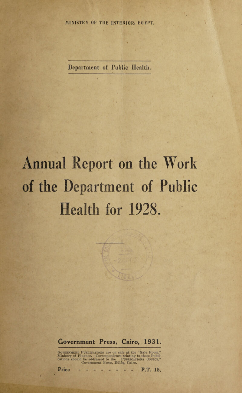 Department of Public Health. Annual Report on the Work of the Department of Public Health for 1928. Government Press, Cairo, 1931. Government Publications are on sale at the “Sale Room,” Ministry of Finance. Correspondence relating to these Publi¬ cations should be addressed to the Publications Office,” Government Press, Bulaq, Cairo.