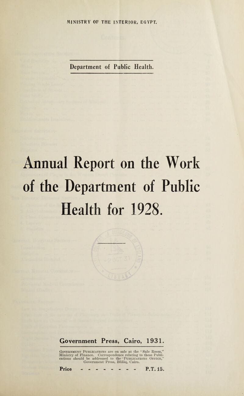 Department of Public Health. Annual Report on the Work of the Department of Public Health for 1928. Government Press, Cairo, 1931. Government Publications are on sale at the “Sale Room,” Ministry of Finance. Correspondence relating to these Publi¬ cations should be addressed to the “Publications Office,” Government Press, Bulaq, Cairo.