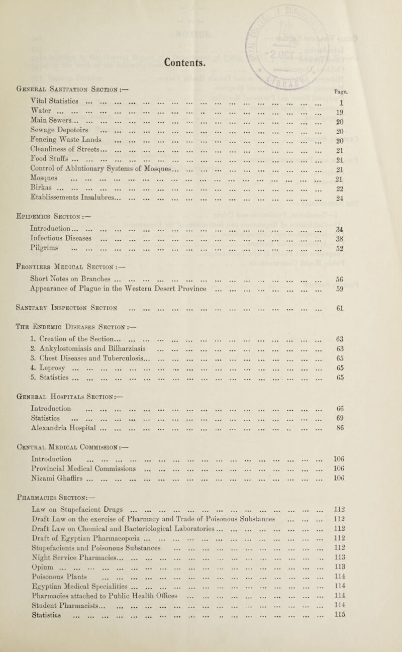 Contents General Sanitation Section :— Vital Statistics . 1\ ater ••• .«« ... «.. ••• ••• ... a a a Main Sewers. Sewage Depotoirs . Fencing Waste Lands . Cleanliness of Streets. Food Stuffs. Control of Ablutionary Systems of Mosques Mosques aaa ... «•» ... . «• ... lia T)i rkn ^ IVCiO ••• ••• ••• * • • ••• ••• ••• ••• Etablissements Insalubres. Epidemics Section Introduction. Infectious Diseases Pilgrims ... ... Frontiers Medical Section : — Short Notes on Branches. .. Appearance of Plague in the Western Desert Province Sanitary Inspection Section . Page. 1 19 20 20 20 21 21 21 21 22 24 34 3cS 52 56 59 61 The Endemic Diseases Section :— 1. Creation of the Section. 2. Ankylostomiasis and Bilharziasis 3. Chest Diseases and Tuberculosis... 4. Leprosy . o. Statistics ... ... ... ... ... ... 63 63 65 65 65 General Hospitals Section:— Introduction . Statistics ... ... ... ... ... Alexandria Hospital. Central Medical Commission :— Introduction . Provincial Medical Commissions Nizami Ghaffirs. 66 69 86 106 106 106 Pharmacies Section:— Law on Stupefacient Drugs . Draft Law on the exercise of Pharmacy and Trade of Poisonou Draft Law on Chemical and Bacteriological Laboratories ... Draft of Egyptian Pharmacopoeia. Stupefacients and Poisonous Substances . Night Service Pharmacies. Cpium ... ... ... ... ... ... ... ... ... ... ... ... Poisonous Plants . Egyptian Medical Specialities. Pharmacies attached to Public Health Offices . Student Pharmacists. Statistics ... ... ... ... ... ... ... ... ... ... .. Substances 112 112 112 112 112 113 113 114 114 114 114 115