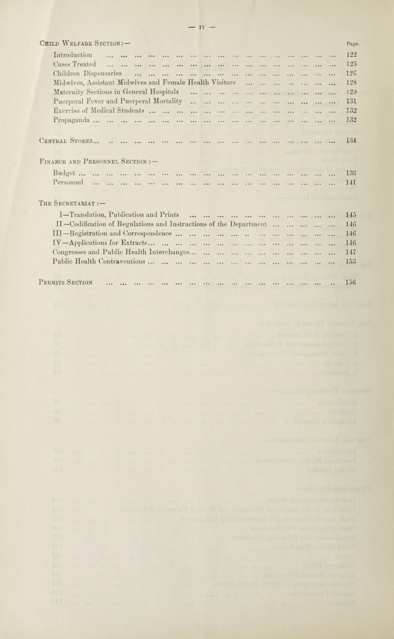 Child Welfare Section: — Introduction . Cases Treated . Children Dispensaries . Midwives, Assistant Midwives and Female Health Visitors Maternity Sections in General Hospitals . Puerperal Fever and Puerperal Mortality . Exercise o£ Medical Students. Propaganda. Page 122 125 12G 128 131 132 132 Central Stores... 134 Finance and Personnel Section :— Budget. Personnel . 136 141 The Secretariat :— I—Translation, Publication and Prints . II—Codification of Regulations and Instructions of the Department III— Registration and Correspondence. IV— Applications for Extracts.. . Congresses and Public Health Interchanges. Public Health Contraventions. 145 14G 146 146 147 153 Permits Section 156