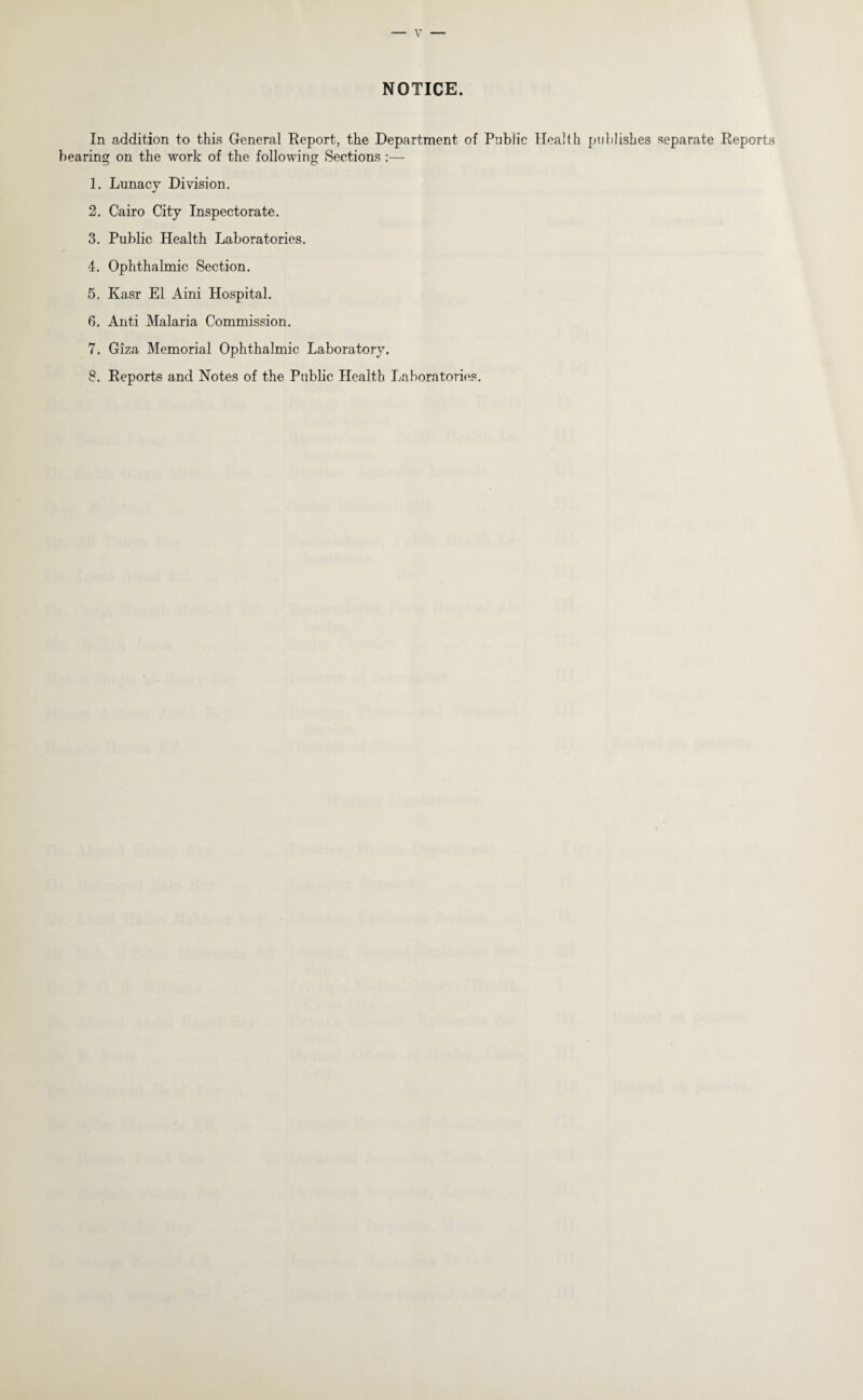 NOTICE. In addition to this General Report, the Department of Public Health publishes separate Reports bearing on the work of the following Sections :— O 1. Lunacy Divdsion. 2. Cairo City Inspectorate. 3. Public Health Laboratories. 4. Ophthalmic Section. 5. Kasr El Aini Hospital. 6. Anti Malaria Commission. 7. Giza Memorial Ophthalmic Laboratory. 8. Reports and Notes of the Public Health Laboratories.