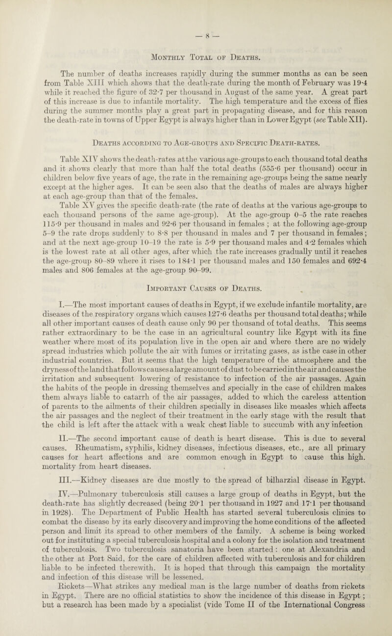Monthly Total of Deaths. The number of deaths increases rapidly during the summer months as can be seen from Table XIII which shows that the death-rate during the month of February was 19-4 while it reached the figure of 32-7 per thousand in August of the same year. A great part of this increase is due to infantile mortality. The high temperature and the excess of flies during the summer months play a great part in propagating disease, and for this reason the death-rate in towns of Upper Egypt is always higher than in Lower Egypt (see Table XII). Deaths according to Age-groups and Specific Death-rates. Table XIY shows the death-rates atthe various age-groups to each thousand total d eaths and it shows clearly that more than half the total deaths (555-6 per thousand) occur in children below five years of age, the rate in the remaining age-groups being the same nearly except at the higher ages. It can be seen also that the deaths of males are always higher at each age-group than that of the females. Table XV gives the specific death-rate (the rate of deaths at the various age-groups to each thousand persons of the same age-group). At the age-group 0-5 the rate reaches 115-9 per thousand in males and 92-6 per thousand in females ; at the following age-group 5-9 the rate drops suddenly to 8-8 per thousand in males and 7 per thousand in females; and at the next age-group 10-19 the rate is 5-9 per thousand males and 4-2 females which is the lowest rate at all other ages, after which the rate increases gradually until it reaches the age-group 80-89 where it rises to 184-1 per thousand males and 150 females and 692-4 males and 806 females at the age-group 90-99. Important Causes of Deaths. I. —The most important causes of deaths in Egypt, if we exclude infantile mortality, are diseases of the respiratory organs which causes 127-6 deaths per thousand total deaths; while all other important causes of death cause only 90 per thousand of total deaths. This seems rather extraordinary to be the case in an agricultural country like Egypt with its fine weather where most of its population live in the open air and where there are no widely spread industries which pollute the air with fumes or irritating gases, as is the casein other industrial countries. But it seems that the high temperature of the atmosphere and the dryness of the land that follows causes a large amount of dust to be carriedin the air and causes the irritation and subsequent lowering of resistance to infection of the air passages. Again the habits of the people in dressing themselves and specially in the case of children makes them always liable to catarrh of the air passages, added to which the careless attention of parents to the ailments of their children specially in diseases like measles which affects the air passages and the neglect of their treatment in the early stage with the result that the child is left after the attack with a weak chest liable to succumb with any infection II. —The second important cause of death is heart disease. This is due to several causes. Rheumatism, syphilis, kidney diseases, infectious diseases, etc., are all primary causes for heart affections and are common enough in Egypt to cause this high, mortality from heart diseases. III. —Kidney diseases are due mostly to the spread of bilharzial disease in Egypt. IV. —Pulmonary tuberculosis still causes a large group of deaths in Egypt, but the death-rate has slightly decreased (being 20T per thousand in 1927 and 17*1 per thousand in 1928). The Department of Public Health has started several tuberculosis clinics to combat the disease by its early discovery and improving the home conditions of the affected person and limit its spread to other members of the family. A scheme is being worked out for instituting a special tuberculosis hospital and a colony for the isolation and treatment of tuberculosis. Two tuberculosis sanatoria have been started : one at Alexandria and the other at Port Said, for the care of children affected with tuberculosis and for children liable to be infected therewith. It is hoped that through this campaign the mortality and infection of this disease will be lessened. Rickets—What strikes any medical man is the large number of deaths from rickets in Egypt. There are no official statistics to show the incidence of this disease in Egypt; but a research has been made by a specialist (vide Tome II of the International Congress