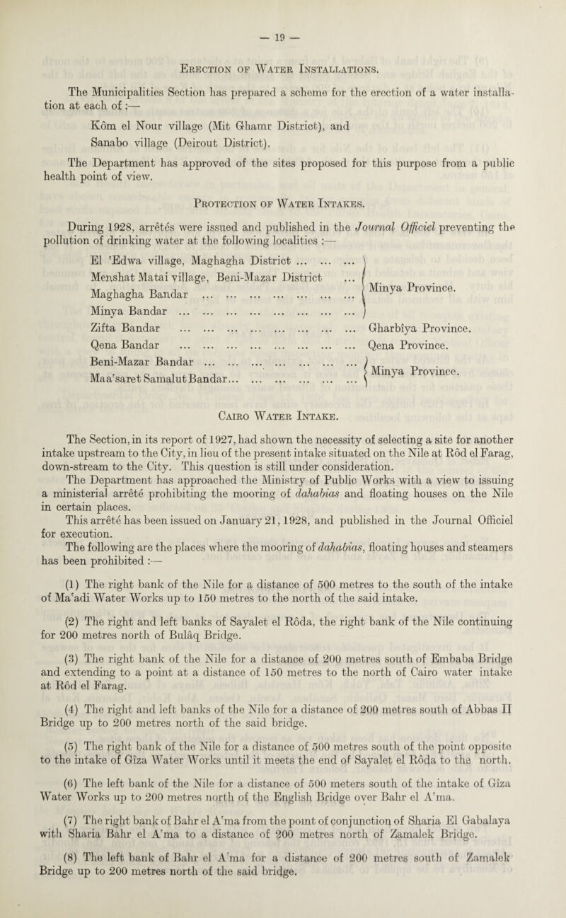 Erection of Water Installations. The Municipalities Section has prepared a scheme for the erection of a water installa¬ tion at each of :— Kom el Nour village (Mit Ghamr District), and Sanabo village (Deirout District). The Department has approved of the sites proposed for this purpose from a public health point of view. Protection of Water Intakes. During 1928, arretes were issued and published in the Journal Ofjiciel preventing the pollution of drinking water at the following localities :—- El 'Edwa village, Maghagha District. Menshat Matai village, Beni-Mazar District Maghagha Bandar . Minya Bandar ... . Zifta Bandar . Qena Bandar . Beni-Mazar Bandar . Maa'saret Samalut Bandar. [ Minya Province. ... Gharbiya Province. ... Qena Province. > Minya Province. Cairo Water Intake. The Section, in its report of 1927, had shown the necessity of selecting a site for another intake upstream to the City, in lieu of the present intake situated on the Nile at Bod el Farag, down-stream to the City. This question is still under consideration. The Department has approached the Ministry of Public Works with a view to issuing a ministerial arrete prohibiting the mooring of dahabias and floating houses on the Nile in certain places. This arrete has been issued on January 21,1928, and published in the Journal Officiel for execution. The following are the places where the mooring of dahabias, floating houses and steamers has been prohibited :— (1) The right bank of the Nile for a distance of 500 metres to the south of the intake of Ma'adi Water Works up to 150 metres to the north of the said intake. (2) The right and left banks of Sayalet el Roda, the right bank of the Nile continuing for 200 metres north of Bulaq Bridge. (3) The right bank of the Nile for a distance of 200 metres south of Embaba Bridge and extending to a point at a distance of 150 metres to the north of Cairo water intake at Bod el Farag. (4) The right and left banks of the Nile for a distance of 200 metres south of Abbas II Bridge up to 200 metres north of the said bridge. (5) The right bank of the Nile for a distance of 500 metres south of the point opposite to the intake of Giza Water Works until it meets the end of Sayalet el Roda to the north. (6) The left bank of the Nile for a distance of 500 meters south of the intake of Giza Water Works up to 200 metres north of the English Bridge over Bahr el A'ma. (7) The right bank of Bahr el Afma from the point of conjunction of Sharia El Gabalaya with Sharia Bahr el A'ma to a distance of 200 metres north of Zamalek Bridge. (8) The left bank of Bahr el A ma for a distance of 200 metres south of Zamalek Bridge up to 200 metres north of the said bridge.