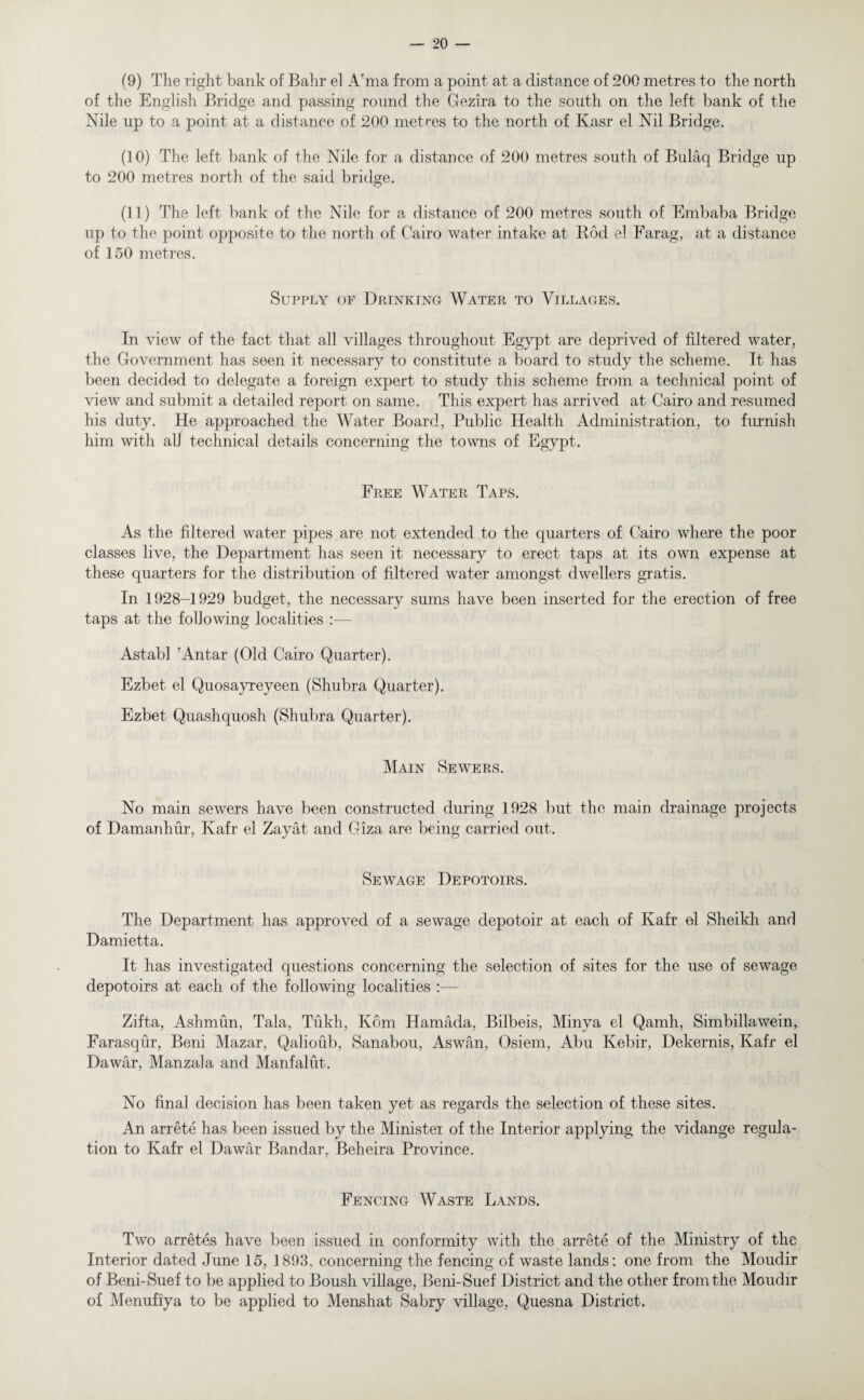 (9) The right bank of Bahr el A'ma from a point at a distance of 200 metres to the north of the English Bridge and passing round the Gezira to the south on the left bank of the Nile up to a point at a distance of 200 metres to the north of Kasr el Nil Bridge. (10) The left bank of the Nile for a distance of 200 metres south of Bulaq Bridge up to 200 metres north of the said bridge. (11) The left bank of the Nile for a distance of 200 metres south of Embaba Bridge up to the point opposite to the north of Cairo water intake at Rod el Farag, at a distance of 150 metres. Supply of Drinking Water to Villages. In view of the fact that all villages throughout Egypt are deprived of filtered water, the Government has seen it necessary to constitute a board to study the scheme. It has been decided to delegate a foreign expert to study this scheme from a technical point of view and submit a detailed report on same. This expert has arrived at Cairo and resumed his duty. He approached the Water Board, Public Health Administration, to furnish him with all technical details concerning the towns of Egypt. Free Water Taps. As the filtered water pipes are not extended to the quarters of Cairo where the poor classes live, the Department has seen it necessary to erect taps at its own expense at these quarters for the distribution of filtered water amongst dwellers gratis. In 1928-1929 budget, the necessary sums have been inserted for the erection of free taps at the following localities :—- Astabl rAntar (Old Cairo Quarter). Ezbet el Quosayreyeen (Shubra Quarter). Ezbet Quashquosh (Shubra Quarter). Main Sewers. No main sewers have been constructed during 1928 but the main drainage projects of Damanhur, Kafr el Zayat and Giza are being carried out. Sewage Depotoirs. The Department has approved of a sewage depotoir at each of Kafr el Sheikh and Damietta. It has investigated questions concerning the selection of sites for the use of sewage depotoirs at each of the following localities :— Zifta, Ashmun, Tala, Tukh, Kom Hamada, Bilbeis, Minya el Qamh, Simbillawein, Farasqur, Beni Mazar, Qalioub, Sanabou, Aswan, Osiem, Abu Kebir, Dekernis, Kafr el Da war, Manzala and Manfalut. No final decision has been taken yet as regards the selection of these sites. An arrete has been issued by the Minister of the Interior applying the vidange regula¬ tion to Kafr el Dawar Bandar, Beheira Province. Fencing Waste Lands. Two arretes have been issued in conformity with the arrete of the Ministry of the Interior dated June 15, 1893, concerning the fencing of waste lands; one from the Moudir of Beni-Suef to be applied to Boush village, Beni-Suef District and the other from the Moudir of Menufiya to be applied to Menshat Sabry village, Quesna District.