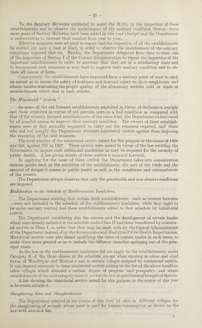 To the Sanitary Mo'awins entrusted to assist the M.O’s. in the inspection of these establishments and to observe the maintenance of the sanitary condition thereat, three more posts of Sanitay Mo'awins have been added in this year’s budget and the Department is endeavouring to increase their number from year to year. Effective measures were adopted to ensure that the inspection of all the establishments be carried out once a year at least, in order to observe the maintenance of the sanitary conditions imposed thereon. Besides, the Department delegated from time to time one of the inspectors of Section I of the Central Administration to repeat the inspection of the important establishments in order to ascertain that they are in a satisfactory state and to recommend such measures as may lead to improve their sanitary condition and to ob¬ viate all causes of harm. Consequently the establishments have improved from a sanitary point of view to such an extent as to insure the safety of workmen and to avoid injury to their neighbours and clients besides warranting the proper quality of the alimentary articles sold or made in establishments which deal in such articles. The Ministerial “ Arretes ”. As some of the old licensed establishments exploited in virtue of declaration receipts • and those exploited in virtue of old permits were in a bad condition as compared with that of the recently licensed establishments of the same kind, the Department endeavoured by all possible means to improve their sanitary condition. The owners of these establish¬ ments were at first amicably requested to carry out the measures required, and those who did not comply the Department obtained ministerial arret es against them, imposing the execution of the said measures. The total number of the ministerial arretes issued for this purpose in the course of 1928 was 256, against 331 in 1927. These arretes were issued in virtue of the law entitling the Government to impose such additional conditions as may be required for the security of public health. A list giving details of these arretes is annexed herewith. In applying for the issue of these arretes the Department takes into consideration various points such as the condition of the establishment, the sort of the trade and the amount of danger it causes to public health as well as the conditions and circumstances of the owners. The Department always observes that only the practicable and non-abusive conditions are imposed. Modification in the Schedule of Etablissements Insalubres. The Department noticing that certain fresh establishments—such as cement factories —were not included in the schedule of the etablissements insalubres, while they ought to be under sanitary control, had these establishments added to that schedule by ministerial arretes. The Department considering also the success and the development of certain trades which were already included in the schedule under Class II had them transferred by minister¬ ial arretes to Class I, in order that they may be dealt with by the Central Administration of the Department instead of by the Governorates and Mudiriyas Public Health Inspectorates. Ministerial arretes were also issued modifying the titles of certain trades in such terms to make them more general so as to include the different branches springing out of the prin¬ cipal trade. As the law on the etablissements insalubres did not apply to the establishments under Category B of the three classes in the schedule, except when existing in cities and chief towns of Moudiriyas and Markaz s and in certain villages assigned by ministerial arretes, it was deemed necessary to issue ministerial arretes adding to the list of the above localities other villages which attained a certain degree of progress and prosperity, and where establishments of the said category existed, so that the law in question may be applied thereto. A list showing the ministerial arretes issued for this purpose in the course of this year is herewith attached. Slaughtering Sites and Slaughterhouses. The Department selected in the course of this year 14 sites in different villages for the slaughtering of animals whose meat is used for human consumption as shown on the herewith annextd list. 3