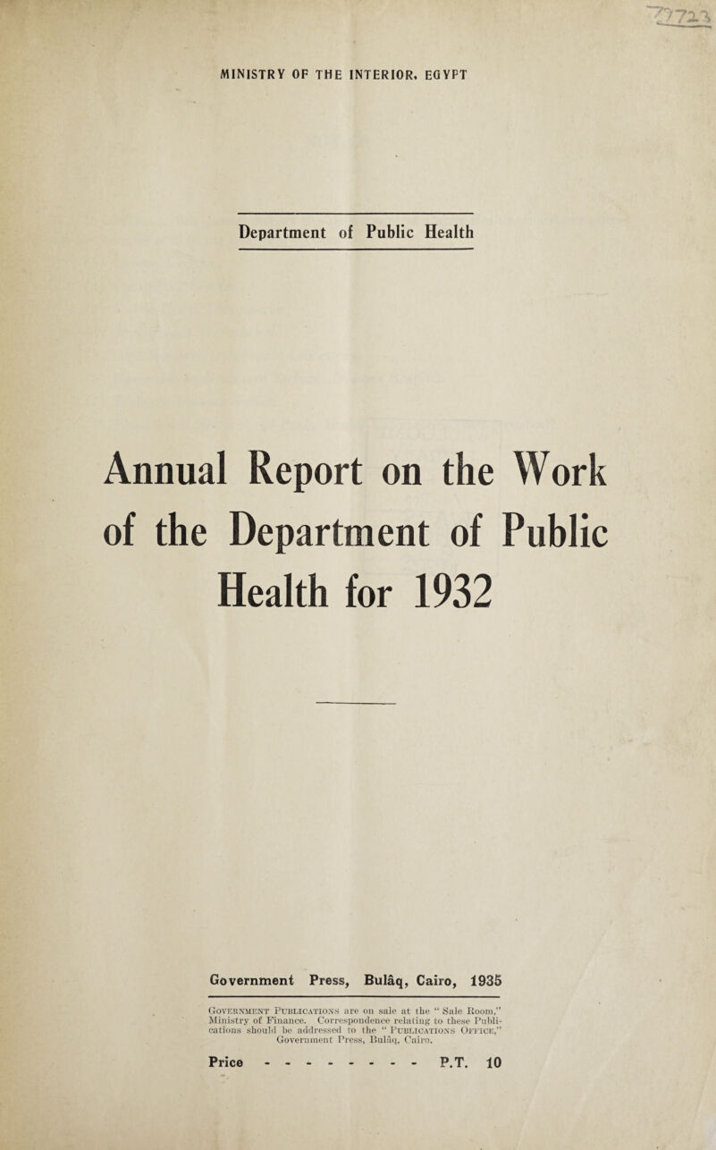 Department of Public Health Annual Report on the Work of the Department of Public Health for 1932 Government Press, Bulaq, Cairo, 1935 Government Publications are on sale at the “ Sale Room,” Ministry of Finance. Correspondence relating to these Publi¬ cations should be addressed to the “ Publications Office,” Government Press, Bulaq, Cairo.