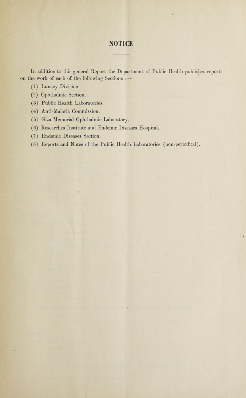 In addition to this general Report the Department of Public Health publishes reports on the work of each of the following Sections :— (1) Lunacy Division. (2) Ophthalmic Section. (3) Public Health Laboratories. (4) Anti-Malaria Commission. (5) Giza Memorial Ophthalmic Laboratory. (6) Researches Institute and Endemic Diseases Hospital. (7) Endemic Diseases Section. (8) Reports and Notes of the Public Health Laboratories (non-periodical).