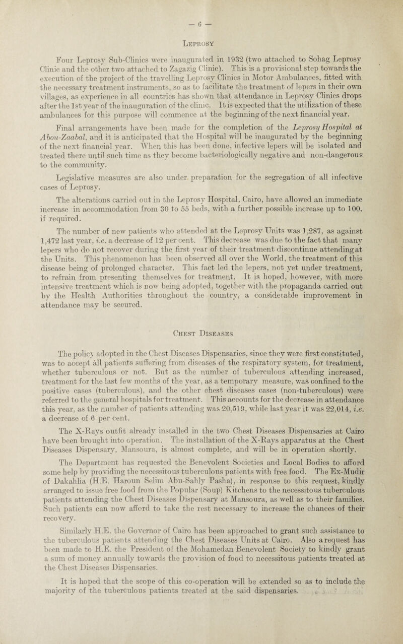 Leprosy Four Leprosy Sab-Clinics were inaugurated in 1932 (two attached to Sohag Leprosy Clinic and the other two attached to Zagazig Clinic). This is a provisional step towards the execution of the project of the travelling Leprosy Clinics in Motor Ambulances, fitted with the necessary treatment instruments, so as to facilitate the treatment of lepers in their own villages, as experience in all countries has shown that attendance in Leprosy Clinics drops after the 1st year of the inauguration of the clinic. It is expected that the utilization of these ambulances for this purpose will commence at the beginning of the next financial year. Final arrangements have been made for the completion of the Leprosy Hospital at Aboti-ZaabaL and it is anticipated that the Hospital will be inaugurated by the beginning of the next financial year. When this has been done, infective lepers will be isolated and treated there until such time as they become bacteriologically negative and noil-dangerous to the community. Legislative measures are also under preparation for the segregation of all infective cases of Leprosy. The alterations carried out in the Leprosy Hospital, Cairo, have allowed an immediate increase in accommodation from 30 to 55 beds, with a further possible increase up to 100. if required. The number of new patients who attended at the Leprosy Units was 1,287, as against 1,472 last year, i.e. a decrease of 12 per cent. This decrease was due to the fact that many lepers who do not recover during the first year of their treatment discontinue attending at the Units. This phenomenon has been observed all over the World, the treatment of this disease being of prolonged character. This fact led the lepers, not yet under treatment, to refrain from presenting themselves for treatment. It is hoped, however, with more intensive treatment which is now being adopted, together with the propaganda carried out by the Health Authorities throughout the country, a consid.eiable improvement in attendance may be secured. Chest Diseases The polic} adopted in the Chest Diseases Dispensaries, since they were first constituted, was to accept all patients suffering from diseases of the respiratory system, for treatment, whether tuberculous or not. But as the number of tuberculous attending increased, treatment for the last few months of the year, as a temporary measure, was confined to the positive cases (tuberculous), and the other chest diseases cases (non-tuberculous) were referred to the general hospitals for treatment. This accounts for the decrease in attendance this }^ear, as the number of patients attending was 20,5] 9, while last year it was 22,014, i.e. a decrease of 6 per cent. The X-Rays outfit already installed in the two Chest Diseases Dispensaries at Cairo have been brought into operation. The installation of the X-Rays apparatus at the Chest Diseases Dispensary, Mansoura, is almost complete, and will be in operation shortly. The Department has requested the Benevolent Societies and Local Bodies to afford some help by providing the necessitous tuberculous patients with free food. The Ex-Mudir of Dakahlia (H.E. Haroun Selim Abu-Sahly Pasha), in response to this request, kindly arranged to issue free food from the Popular (Soup) Kitchens to the necessitous tuberculous patients attending the Chest Diseases Dispensary at Mansoura, as well as to their families. Such patients can now afford to take the rest necessary to increase the chances of their recovery. Similarly H.E. the Governor of Cairo has been approached to grant such assistance to the tuberculous patients attending the Chest Diseases Units at Cairo. Also a request has been made to H.E. the President of the Mohamedan Benevolent Society to kindly grant a sum of money annually towards the provision of food to necessitous patients treated at the Chest Diseases Dispensaries. It is hoped that the scope of this co-operation will be extended so as to include the majority of the tuberculous patients treated at the said dispensaries.