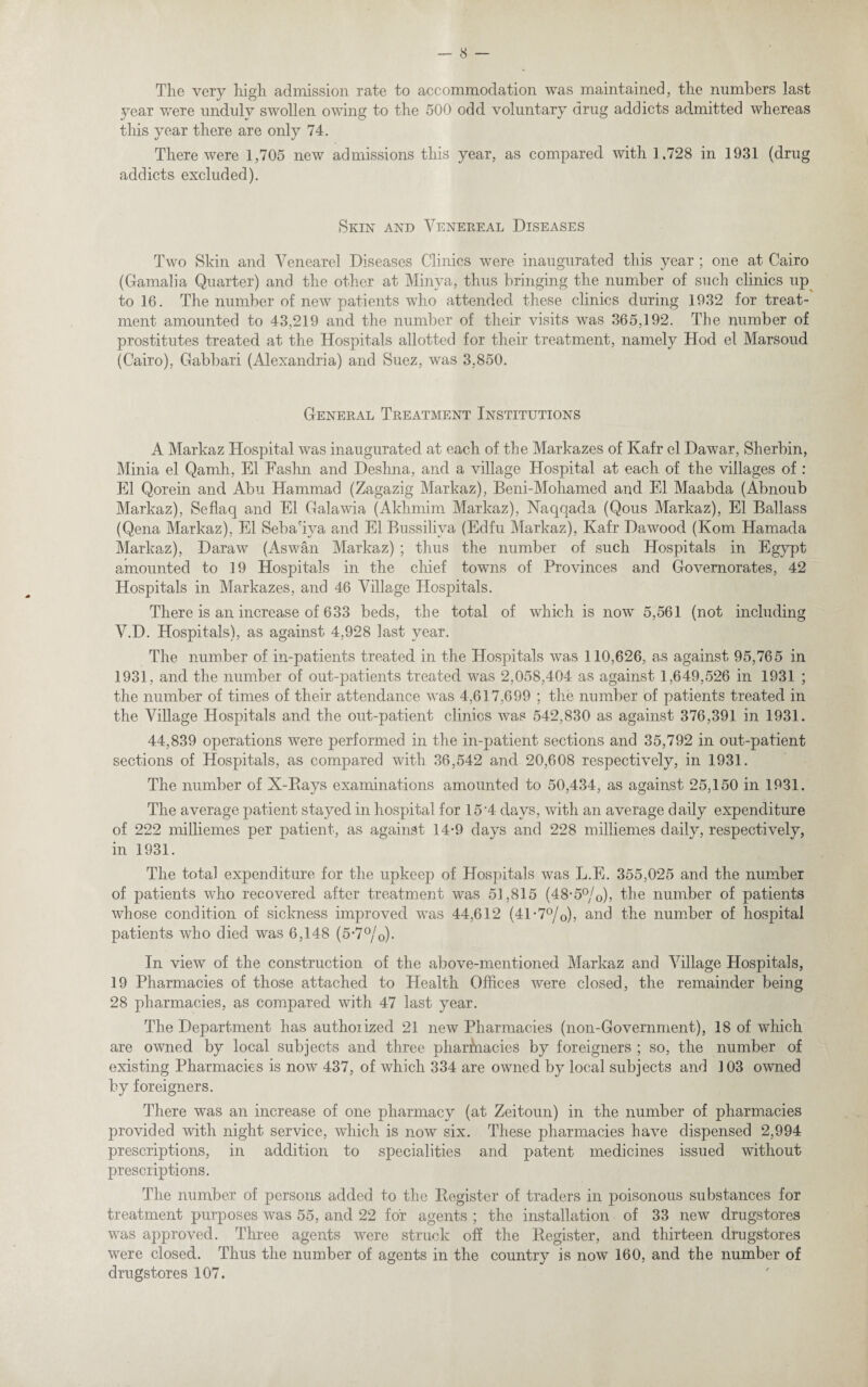 The very high admission rate to accommodation was maintained, the numbers last year were unduly swollen owing to the 500 odd voluntary drug addicts admitted whereas this year there are only 74. There were 1,705 new admissions this year, as compared with 1.728 in 1931 (drug addicts excluded). Skin and Venereal Diseases Two Skin and Venearel Diseases Clinics were inaugurated this year ; one at Cairo (Gamalia Quarter) and the other at Minya, thus bringing the number of such clinics up to 16. The number of new patients who attended these clinics during 1932 for treat¬ ment amounted to 43,219 and the number of their visits was 365,192. The number of prostitutes treated at the Hospitals allotted for their treatment, namely Hod el Marsoud (Cairo), Gabbari (Alexandria) and Suez, was 3,850. General Treatment Institutions A Markaz Hospital was inaugurated at each of the Markazes of Kafr el Dawar, Sherbin, Minia el Qamli, El Fashn and Deshna, and a village Hospital at each of the villages of : El Qorein and Abu Hammad (Zagazig Markaz), Beni-Mohamed and El Maabda (Abnoub Markaz), Seflaq and El Galawia (Akkmim Markaz), Naqqada (Qous Markaz), El Ballass (Qena Markaz), El Seba'iya and El Bussiliva (Edfu Markaz), Kafr Da wood (Kom Hamada Markaz), Daraw (Aswan Markaz) ; thus the number of such Hospitals in Egypt amounted to 19 Hospitals in the chief towns of Provinces and Governorates, 42 Hospitals in Markazes, and 46 Village Hospitals. There is an increase of 633 beds, the total of which is now 5,561 (not including V.D. Hospitals), as against 4,928 last year. The number of in-patients treated in the Hospitals was 110,626, as against 95,765 in 1931, and the number of out-patients treated was 2,058,404 as against 1,649,526 in 1931 ; the number of times of their attendance was 4,617,699 ; the number of patients treated in the Village Hospitals and the out-patient clinics was 542,830 as against 376,391 in 1931. 44,839 operations were performed in the in-patient sections and 35,792 in out-patient sections of Hospitals, as compared with 36,542 and 20,608 respectively, in 1931. The number of X-Rays examinations amounted to 50,434, as against 25,150 in 1931. The average patient stayed in hospital for 15 4 days, with an average daily expenditure of 222 milliemes per patient, as against 14*9 days and 228 milliemes daily, respectively, in 1931. The total expenditure for the upkeep of Hospitals was L.E. 355,025 and the number of patients who recovered after treatment was 51,815 (48*5°/o)> the number of patients whose condition of sickness improved was 44,612 (41 *7°/0), and the number of hospital patients who died was 6,148 (5*7°/o)- In view of the construction of the above-mentioned Markaz and Village Hospitals, 19 Pharmacies of those attached to Health Offices were closed, the remainder being 28 pharmacies, as compared with 47 last year. The Department has authorized 21 new Pharmacies (non-Government), 18 of which are owned by local subjects and three pharmacies by foreigners ; so, the number of existing Pharmacies is now 437, of which 334 are owned by local subjects and ] 03 owned by foreigners. There was an increase of one pharmacy (at Zeitoun) in the number of pharmacies provided with night service, which is now six. These pharmacies have dispensed 2,994 prescriptions, in addition to specialities and patent medicines issued without prescriptions. The number of persons added to the Register of traders in poisonous substances for treatment purposes was 55, and 22 for agents ; the installation of 33 new drugstores was approved. Three agents were struck off the Register, and thirteen drugstores were closed. Thus the number of agents in the country is now 160, and the number of drugstores 107.