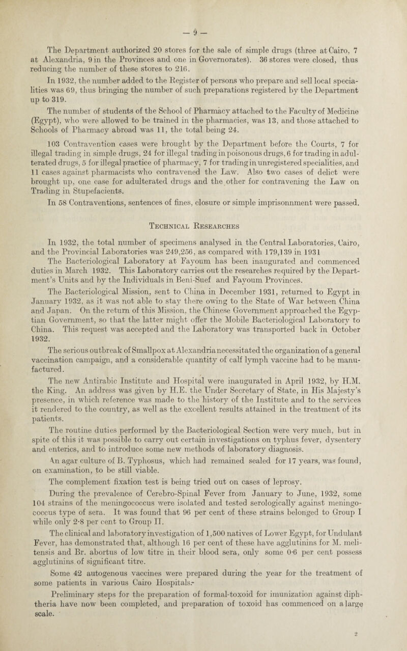 The Department authorized 20 stores for the sale of simple drugs (three at Cairo, 7 at Alexandria, 9 in the Provinces and one in Govemorates). 36 stores were closed, thus reducing the number of these stores to 216. In 1932, the number added to the Register of persons who prepare and sell local specia¬ lities was 69, thus bringing the number of such preparations registered by the Department up to 319. The number of students of the School of Pharmacy attached to the Faculty of Medicine (Egypt), who were allowed to be trained in the pharmacies, was 13, and those attached to Schools of Pharmacy abroad was 11, the total being 24. 103 Contravention cases were brought by the Department before the Courts, 7 for illegal trading in simple drugs, 24 for illegal trading in poisonous drugs, 6 for trading in adul¬ terated drugs, 5 for illegal practice of pharmacy, 7 for trading in unregistered specialities, and 11 cases against pharmacists who contravened the Law. Also two cases of delict were brought up, one case for adulterated drugs and the other for contravening the Law on Trading in Stupefacients. In 58 Contraventions, sentences of fines, closure or simple imprisonmnent were passed. Technical Researches In 1932, the total number of specimens analysed in the Central Laboratories, Cairo, and the Provincial Laboratories was 249,256, as compared with 179,139 in 1931 The Bacteriological Laboratory at Fayoum has been inaugurated and commenced duties in March 1932. This Laboratory carries out the researches required by the Depart¬ ment’s Units and by the Individuals in Beni-Suef and Fayoum Provinces. The Bacteriological Mission, sent to China in December 1931, returned to Egypt in January 1932, as it was not able to stay there owing to the State of War between China and Japan. On the return of this Mission, the Chinese Government approached the Egyp¬ tian Government, so that the latter might offer the Mobile Bacteriological Laboratory to China. This request was accepted and the Laboratory was transported back in October 1932. The serious outbreak of Smallpox at Alexandria necessitated the organization of a general vaccination campaign, and a considerable quantity of calf lymph vaccine had to be manu¬ factured . / The new Antirabic Institute and Hospital were inaugurated in April 1932, by H.M. the King. An address was given by H.E. the Under Secretary of State, in His Majesty’s presence, in which reference was made to the history of the Institute and to the services it rendered to the country, as well as the excellent results attained in the treatment of its patients. The routine duties performed by the Bacteriological Section were very much, but in spite of this it was possible to carry out certain investigations on typhus fever, dysentery and enterics, and to introduce some new methods of laboratory diagnosis. 4n agar culture of B. Typhosus, which had remained sealed for 17 years, was found, on examination, to be still viable. The complement fixation test is being tried out on cases of leprosy. During the prevalence of Cerebro-Spinal Fever from January to June, 1932, some 104 strains of the meningococcus were isolated and tested serologically against meningo¬ coccus type of sera. It was found that 96 per cent of these strains belonged to Group I while only 2*8 per cent to Group II. The clinical and laboratory investigation of 1,500 natives of Lower Egypt, for Undulant Fever, has demonstrated that, although 16 per cent of these have agglutinins for M. meli- tensis and Br. abortus of low titre in their blood sera, only some 0-6 per cent possess agglutinins of significant titre. Some 42 autogenous vaccines were prepared during the year for the treatment of some patients in various Cairo Hospitals.- Preliminary steps for the preparation of formal-toxoid for imunization against diph¬ theria have now been completed, and preparation of toxoid has commenced on a large scale. 2