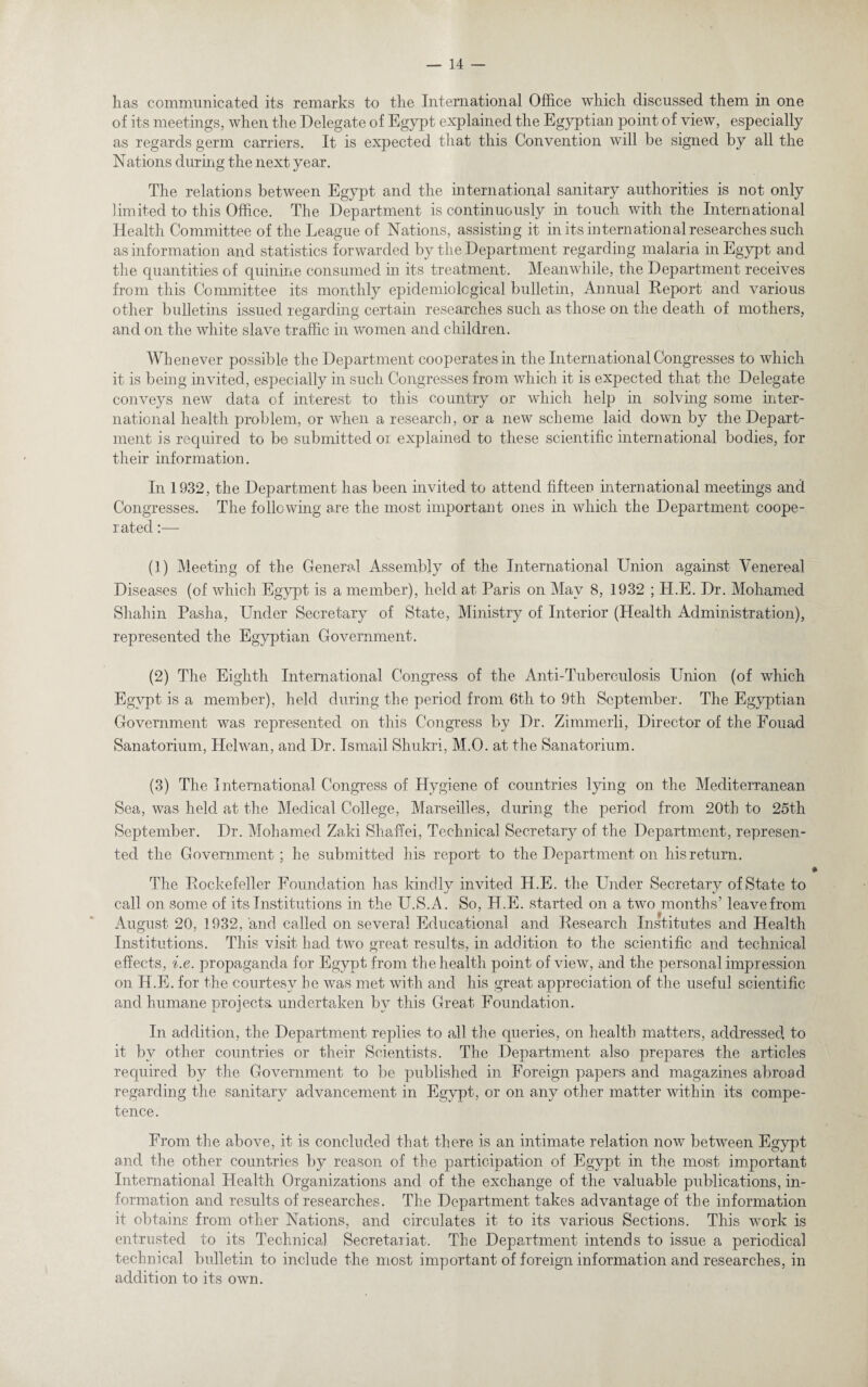 has communicated its remarks to the International Office which discussed them in one of its meetings, when the Delegate of Egypt explained the Egyptian point of view, especially as regards germ carriers. It is expected that this Convention will be signed by all the Nations during the next year. The relations between Egypt and the international sanitary authorities is not only limited to this Office. The Department is continuously in touch with the International Health Committee of the League of Nations, assisting it in its international researches such as information and statistics forwarded by the Department regarding malaria in Egypt and the quantities of quinine consumed in its treatment. Meanwhile, the Department receives from this Committee its monthly epidemiological bulletin, Annual Report and various other bulletins issued regarding certain researches such as those on the death of mothers, and on the white slave traffic in women and children. Whenever possible the Department cooperates in the International Congresses to which it is being invited, especially in such Congresses from which it is expected that the Delegate conveys new data of interest to this country or which help in solving some inter¬ national health problem, or when a research, or a new scheme laid down by the Depart¬ ment is required to be submitted or explained to these scientific international bodies, for their information. In 1932, the Department has been invited to attend fifteen international meetings and Congresses. The following are the most important ones in which the Department coope¬ rated :— (3) Meeting of the General Assembly of the International Union against Venereal Diseases (of which Egypt is a member), held at Paris on May 8, 1932 ; TI.E. Dr. Mohamed Shahin Pasha, Under Secretary of State, Ministry of Interior (Health Administration), represented the Egyptian Government. (2) The Eighth International Congress of the Anti-Tuberculosis Union (of which Egypt is a member), held during the period from 6th to 9th September. The Egyptian Government was represented on this Congress by Dr. Zimmerli, Director of the Fouad Sanatorium, Helwan, and Dr. Ismail Shukri, M.O. at the Sanatorium. (3) The International Congress of Hygiene of countries lying on the Mediterranean Sea, was held at the Medical College, Marseilles, during the period from 20th to 25th September. Dr. Mohamed Zaki Shaffei, Technical Secretary of the Department, represen¬ ted the Government; he submitted his report to the Department on his return. The Rockefeller Foundation has kindly invited H.E. the Under Secretary of State to call on some of its Institutions in the U.S.A. So, H.E. started on a two months’ leave from August 20, 1932, and called on several Educational and Research Institutes and Health Institutions. This visit had two great results, in addition to the scientific and technical effects, i.e. propaganda for Egypt from the health point of view, and the personal impression on H.E. for the courtesy be was met with and his great appreciation of the useful scientific and humane nroiects undertaken bv this Great. Foundation. X J %/ In addition, the Department replies to all the queries, on health matters, addressed to it by other countries or their Scientists. The Department also prepares the articles required by the Government to be published in Foreign papers and magazines abroad regarding the sanitary advancement in Egypt, or on any other matter within its compe¬ tence. From the above, it is concluded that there is an intimate relation now between Egypt and the other countries by reason of the participation of Egypt in the most important International Health Organizations and of the exchange of the valuable publications, in¬ formation and results of researches. The Department takes advantage of the information it obtains from other Nations, and circulates it to its various Sections. This work is entrusted to its Technical Secretariat. The Department intends to issue a periodical technical bulletin to include the most important of foreign information and researches, in addition to its own.