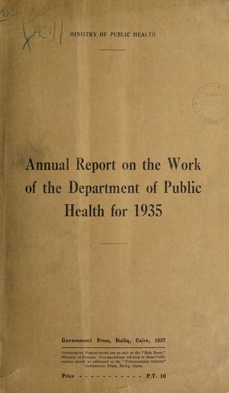 Annual Report on the Work of the Department of Public Health for 1935 Government Press, Bulaq, Cairo, 1937 Government Publications are on sale at the “ Sale Room,” Ministry of Finance. Correspondence relating to these Publi¬ cations should be addressed to the “ Publications Office,” Government Press, Bulaq, Cairo. r<J'