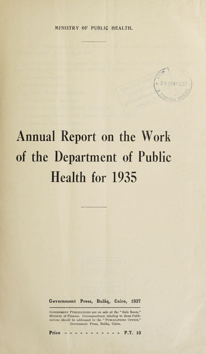 Annual Report on the Work of the Department of Public Health for 1935 Government Press, Bulaq, Cairo, 1937 Government Publications are on sale at the “ Sale Room,” Ministry of Finance. Correspondence relating to these Publi¬ cations should be addressed to the “ Publications Office,” Government Press, Bulaq, Cairo.