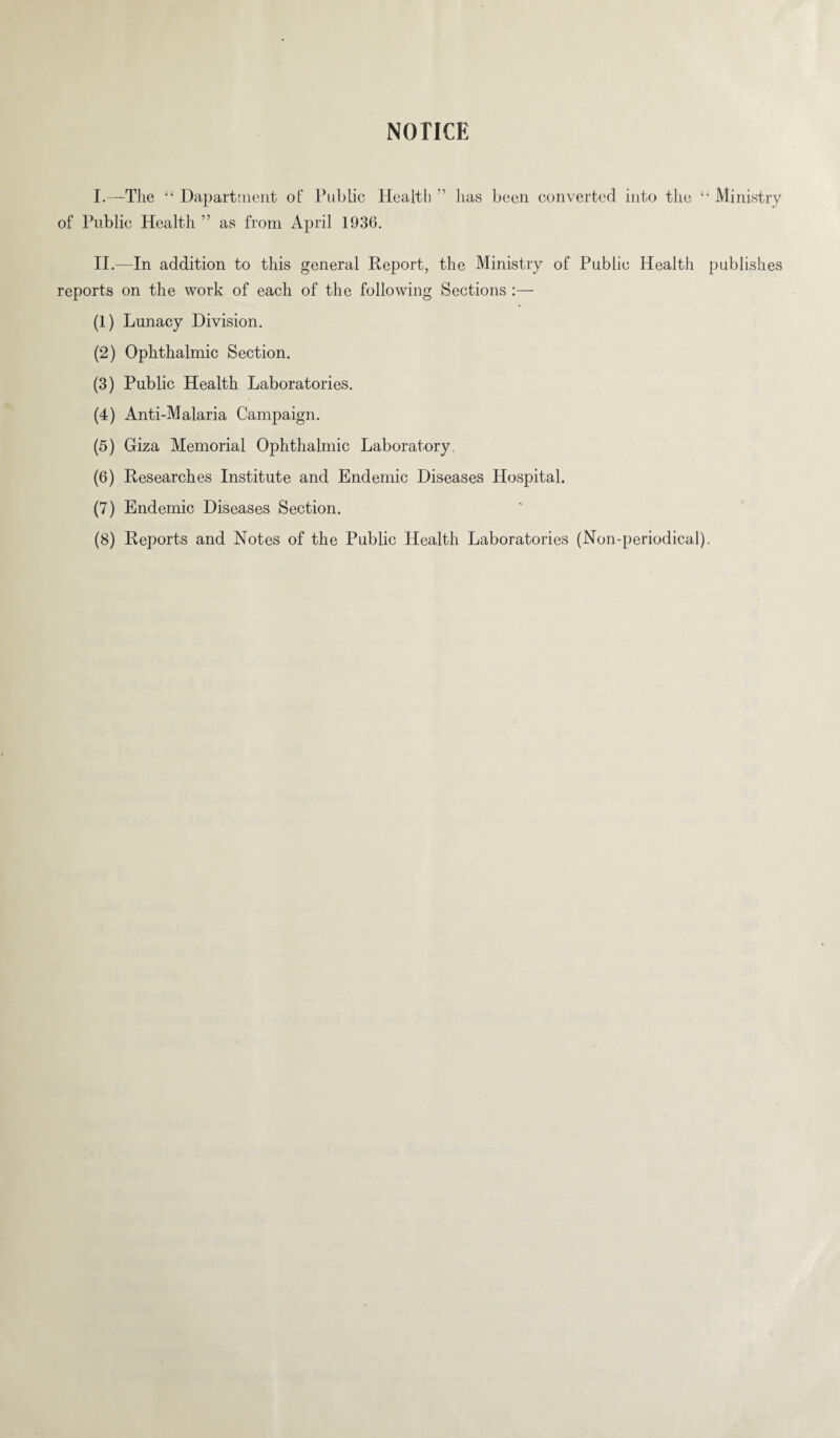 I.—The “ Dapartment of Public Health ’’ of Public Health ” as from April 1936. has been converted into the “ Ministry II.—In addition to this general Report, the Ministry of Public Health publishes reports on the work of each of the following Sections :— (1) Lunacy Division. (2) Ophthalmic Section. (3) Public Health Laboratories. (4) Anti-Malaria Campaign. (5) Giza Memorial Ophthalmic Laboratory. (6) Researches Institute and Endemic Diseases Hospital. (7) Endemic Diseases Section. (8) Reports and Notes of the Public Health Laboratories (Non-periodical).