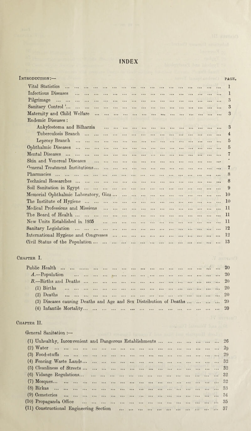 INDEX Introduction:— Vital Statistics . Infectious Diseases . Pilgrimage . Sanitary Control 1. Maternity and Child Welfare . Endemic Diseases : Ankylostoma and Bilharzia . Tuberculosis Branch . Leprosy Branch . Ophthalmic Diseases . Mental Diseases . Skin and Venereal Diseases . General Treatment Institutions. Pharmacies . Technical Researches . Soil Sanitation in Egypt . Memorial Ophthalmic Laboratory, Giza... The Institute of Hygiene . Medical Professions and Missions . The Board of Health. New Units Established in 1935 . Sanitary Legislation . International Hygiene and Congresses ... Civil Status of the Population. • • • » • • • ■ • • • • • • • ••• • • • ••• ••• ••• ••• •• » • • • • •• ••• ••• ••• ••• ••• ••• • • M • ••• ••• « ^ * ••• • • • « M PAGE, 1 1 3 3 3 • • • • « * • • • • • • • ••• ••• ••• • •• ••• • « • 9 • ► • • • • • • > • • • • « • m • • < i t • ••• • • * •• ... 3 4 • • • • • .. ... 5 K .. ... 7 .. ... i .. ... i. ... ... .. ».. ... 7 8 ... ... ... 8 9 ... ... ... V ... ... ... 10 ... ... ... 10 ... ... ... 11 ... ... ... 11 . 11 19 ... ... ... J M 12 ... ... ... j- —j 13 >. i «. Chapter I. Public Ilealth ... ... ...... ... ... ... ... ... ... ... ... ... ... ... ... A. —Population ... ... ... ... ... ... ... ... ... ... ... ... ... ... B. —Births and Deaths . 111 B nt hs ... ... ... ... ... ... ... ... ... ... ... ... ... ... ... (2) Deaths ... ... ... ... ... ... ... ... ... ... ... ... ... ... ... (3) Diseases causing Deaths and Age and Sex Distribution of Deaths. (4) Infantile Mortality. ... 20 ... 20 ... 20 *.. 20 ... 20 ... 20 ... 20 Chapter II. General Sanitation :— (1) Unhealthy, Inconvenient and Dangerous Establishments. ^6 • • • ••• • • • V / T T CL I'd ••• ••• ••• ••• ••• ••• • t r ••• • • • ••• ••• • • • ••• ••• ••• to so (3) Food-stuffs . . 29 (4) Fencing Waste Lands. . 32 (5) Cleanliness of Streets. . 32 (6) Vidange Regulations. . 32 (7) Mosques. . 32 (8) Birkas . . 33 (9) Cemeteries . . 34 (10) Propaganda Office . • •• ••• ••• 35 (11) Constructional Engineering Section ... .. • • • • • • «• • 37