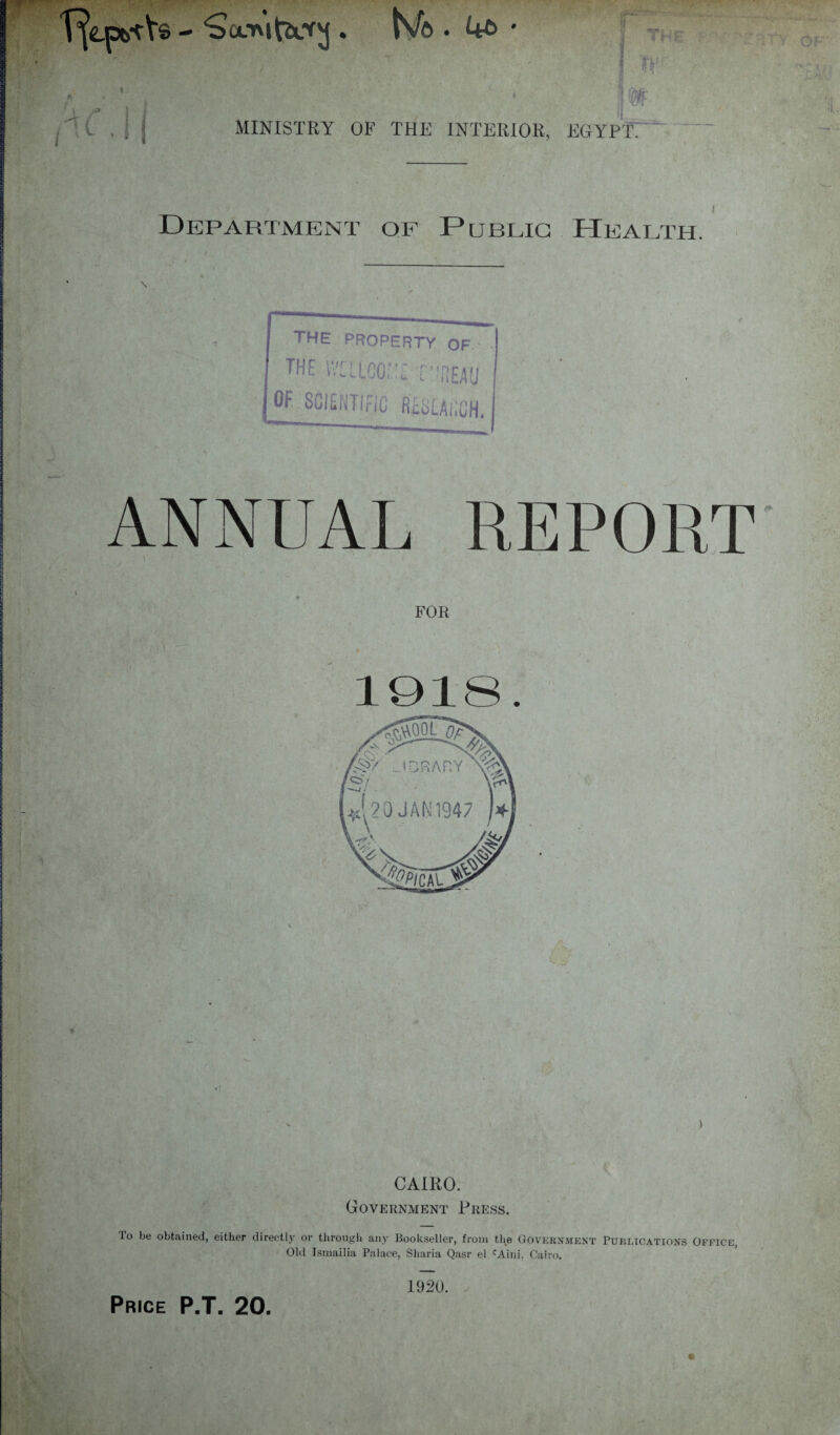 'Sa.'ntvccVM. N/e>. 4£> • fM 1 ‘ MINISTRY OF THE INTERIOR, EGYPT. Department of Public Health. THE PROPERTY OF the iVELico;.::: -meau OF SCIENTIFIC RtSLAlX’H. ANNUAL REPORT FOR 1918. CAIRO. Government Press. lo be obtained, either directly or through any Bookseller, from the Government Publications Office, Old Ismailia Palace, Sharia Qasr el cAini. Cairo. ri 1920.