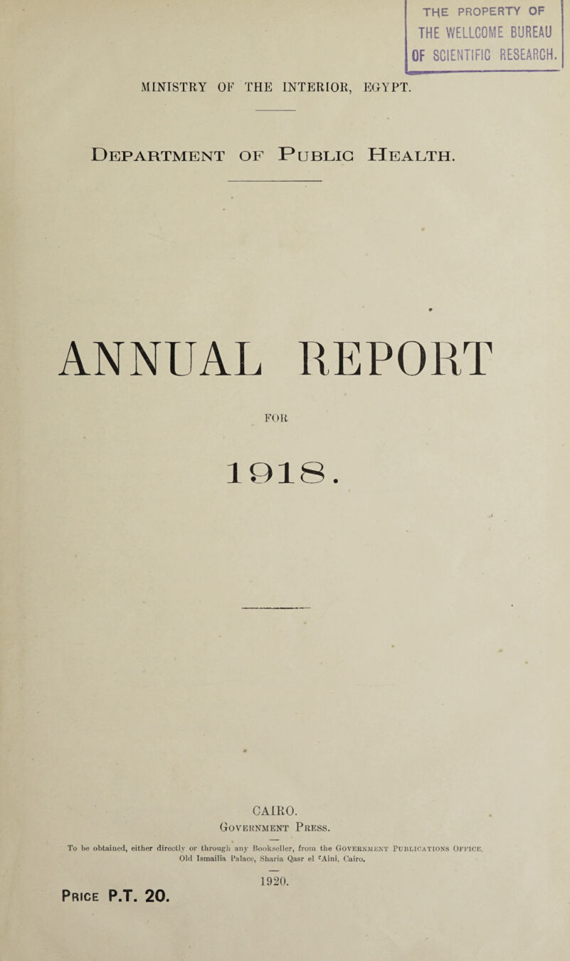 THE PROPERTY OF THE WELLCOME BUREAU OF SCIENTIFIC RESEARCH. MINISTRY OF THE INTERIOR, EGYPT. Department of Public Health. 9 ANNUAL REPORT FOR CAIRO. Government Press. To be obtained, either directly or through any Bookseller, from the Government Publications Office, Old Ismailia Palace, Sharia Qasr el cAini, Cairo. 1920.