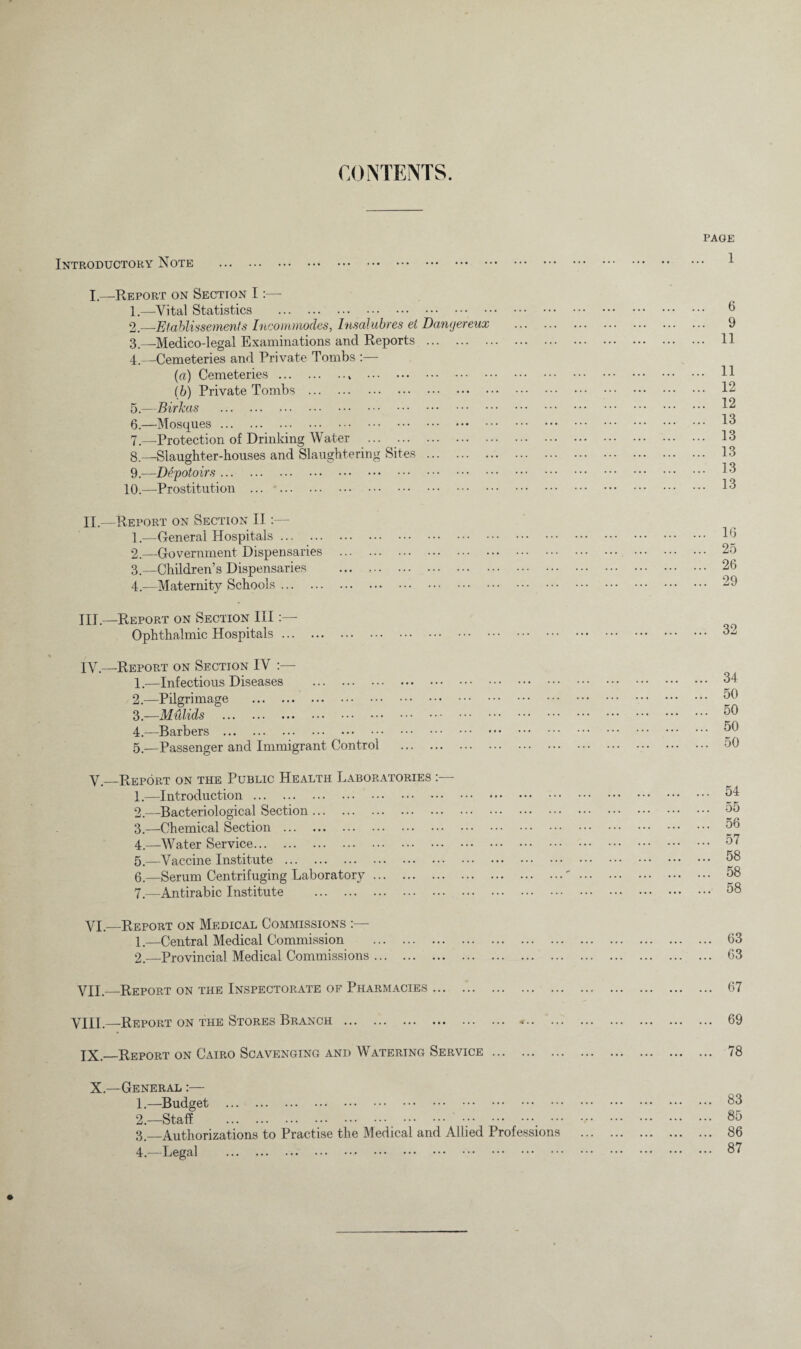 CONTENTS. Introductory Note . I.—Report on Section I:— 1. —Vital Statistics . 2. —Etablissements Incommodes, Insalubres et Danjereux . 3—Medico-legal Examinations and Reports . 4. —Cemeteries and Private Tombs :— (a) Cemeteries.. . lb) Private Tombs . 5. —Birkas . 6. —Mosques. 7. —Protection of Drinking Water . 8. —Slaughter-houses and Slaughtering Sites . 9. —De'potoirs. 10.—-Prostitution . II. —Report on Section II:— 1. —General Hospitals. 2. —Government Dispensaries . 3. —Children’s Dispensaries . 4. —Maternity Schools. III. —Report on Section III:—- Ophthalmic Hospitals. I\q—Report on Section IV :— 1. —Infectious Diseases . 2. —Pilgrimage . 3. —Mulids . 4. —Barbers . 5. —Passenger and Immigrant Control . V— Report on the Public Health Laboratories 1. —Introduction. 2. —Bacteriological Section. 3. —Chemical Section . 4. —Water Service. 5. —Vaccine Institute . 6. —Serum Centrifuging Laboratory. 7. —Antirabic Institute . VI— Report on Medical Commissions 1. —Central Medical Commission . 2. —Provincial. Medical Commissions. VII.—Report on the Inspectorate of Pharmacies. VIII.—Report on the Stores Branch . XX._Report on Cairo Scavenging and Watering Service. X.—General :— 1. —Budget . 2. —Staff . 3. —Authorizations to Practise the Medical and Allied Professions 4. —Legal . page . 1 6 9 11 11 12 12 13 13 13 13 13 16 25 26 29 32 .. 34 .. 50 .. 50 .. 50 .. 50 54 55 56 57 58 58 58 63 63 67 69 78 83 85 86