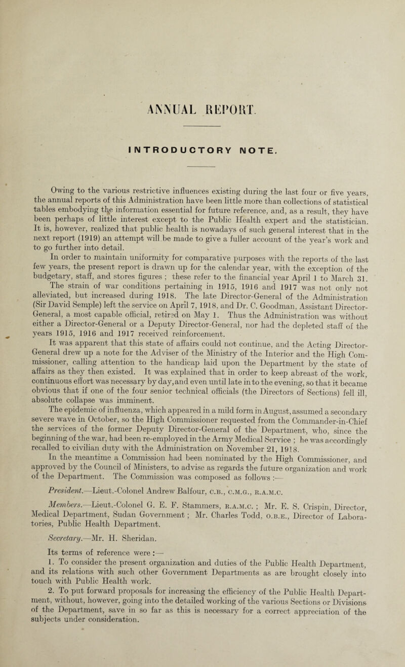 ANNUAL REPORT. INTRODUCTORY NOTE. Owing to the various restrictive influences existing during the last four or five years, the annual reports of this Administration have been little more than collections of statistical tables embodying the information essential for future reference, and, as a result, they have been perhaps of little interest except to the Public Health expert and the statistician. It is, however, realized that public health is nowadays of such general interest that in the next report (1919) an attempt will be made to give a fuller account of the year’s work and to go further into detail. In order to maintain uniformity for comparative purposes with the reports of the last few years, the present report is drawn up for the calendar year, with the exception of the budgetary, staff, and stores figures ; these refer to the financial year April 1 to March 31. The strain of war conditions pertaining in 1915, 1916 and 1917 was not only not alleviated, but increased during 1918. The late Director-General of the Administration (Sir David Semple) left the service on April 7, 1918, and Dr. C. Goodman, Assistant Director- General, a most capable official, retired on May 1. Thus the Administration was without either a Director-General or a Deputy Director-General, nor had the depleted staff of the years 1915, 1916 and 1917 received reinforcement. It was apparent that this state of affairs could not continue, and the Acting Director- General drew up a note for the Adviser of the Ministry of the Interior and the High Com¬ missioner, calling attention to the handicap laid upon the Department by the state of affairs as they then existed. It was explained that in order to keep abreast of the work, continuous effort was necessary by day,and even until late into the evening, so that it became obvious that if one of the four senior technical officials (the Directors of Sections) fell ill. absolute collapse was imminent. The epidemic of influenza, which appeared in a mild form in August, assumed a secondary severe wave in October, so the High Commissioner requested from the Commander-in-Chief the services of the former Deputy Director-General of the Department, who, since the beginning of the war, had been re-employed in the Army Medical Service ; he was accordingly recalled to civilian duty with the Administration on November 21, 1918. In the meantime a Commission had been nominated by the High Commissioner, and approved by the Council of Ministers, to advise as regards the future organization and work of the Department. The Commission was composed as follows :— President.—Lieut.-Colonel Andrew Balfour, c.b., c.m.gu, r.a.m.c. Members.—Lieut.-Colonel G. E. F. Stammers, r.a.m.c. ; Mr. E. S. Crispin, Director, Medical Department, Sudan Government; Mr. Charles Todd, o.b.e., Director of Labora¬ tories, Public Health Department. Secretary.—Mr. H. Sheridan. Its terms of reference were :— 1. To consider the present organization and duties of the Public Health Department, and its relations with such other Government Departments as are brought closely into touch with Public Health work. 2. To put forward proposals for increasing the efficiency of the Public Health Depart¬ ment, without, however, going into the detailed working of the various Sections or Divisions of the Department, save in so far as this is necessary for a correct appreciation of the subjects under consideration.