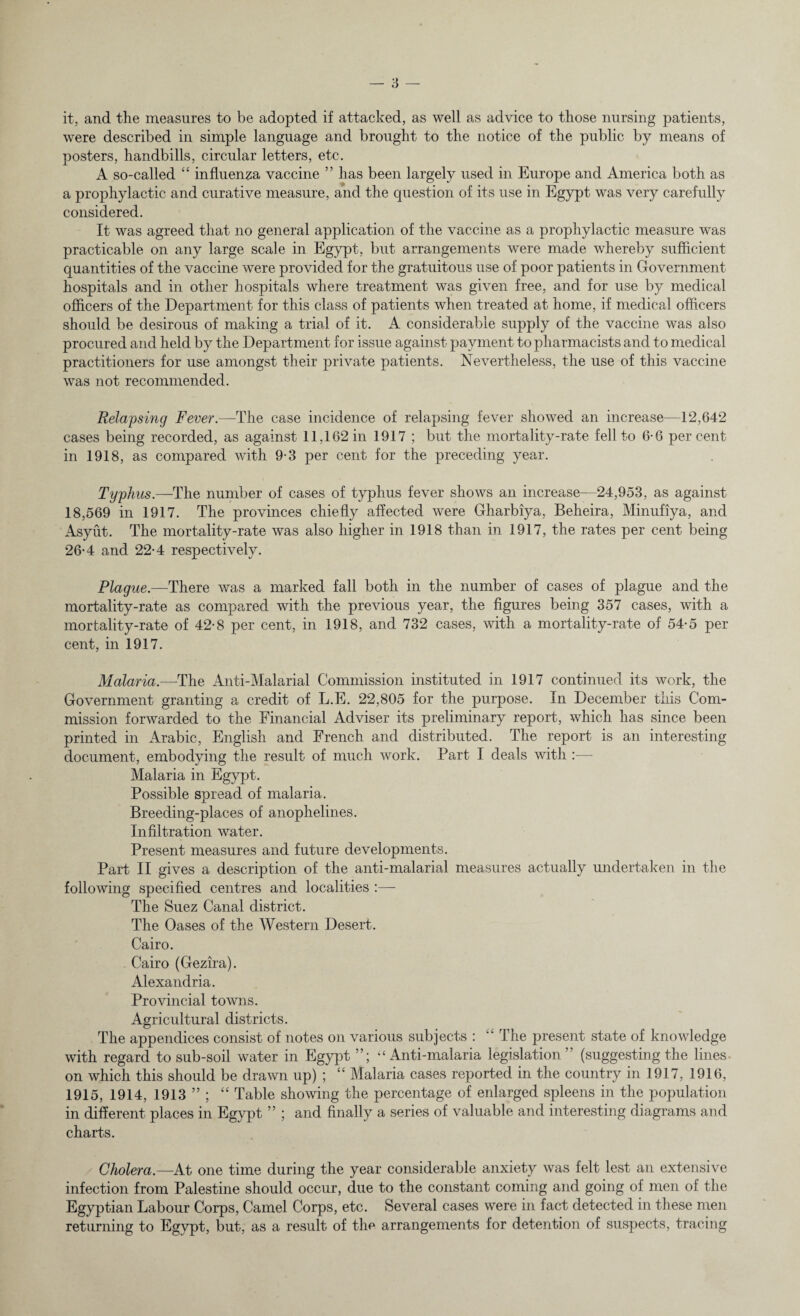 it, and the measures to be adopted if attacked, as well as advice to those nursing patients, were described in simple language and brought to the notice of the public by means of posters, handbills, circular letters, etc. A so-called “ influenza vaccine ” has been largely used in Europe and America both as a prophylactic and curative measure, and the question of its use in Egypt was very carefully considered. It was agreed that no general application of the vaccine as a prophylactic measure was practicable on any large scale in Egypt, but arrangements were made whereby sufficient quantities of the vaccine were provided for the gratuitous use of poor patients in Government hospitals and in other hospitals where treatment was given free, and for use by medical officers of the Department for this class of patients when treated at home, if medical officers should be desirous of making a trial of it. A considerable supply of the vaccine was also procured and held by the Department for issue against payment to pharmacists and to medical practitioners for use amongst their private patients. Nevertheless, the use of this vaccine was not recommended. Relapsing Fever.—The case incidence of relapsing fever showed an increase—12,642 cases being recorded, as against 11,162 in 1917 ; but the mortality-rate fell to 6-6 percent in 1918, as compared with 9-3 per cent for the preceding year. Typhus.—The number of cases of typhus fever shows an increase—24,953, as against 18,569 in 1917. The provinces chiefly affected were Gharbiya, Beheira, Minufiya, and Asyut. The mortality-rate was also higher in 1918 than in 1917, the rates per cent being 26*4 and 22-4 respectively. Plague.—There was a marked fall both in the number of cases of plague and the mortality-rate as compared with the previous year, the figures being 357 cases, with a mortality-rate of 42-8 per cent, in 1918, and 732 cases, with a mortality-rate of 54-5 per cent, in 1917. Malaria.—The Anti-Malarial Commission instituted in 1917 continued its work, the Government granting a credit of L.E. 22,805 for the purpose. In December this Com¬ mission forwarded to the Financial Adviser its preliminary report, which has since been printed in Arabic, English and French and distributed. The report is an interesting document, embodying the result of much work. Part I deals with :— Malaria in Egypt. Possible spread of malaria. Breeding-places of anophelines. Infiltration water. Present measures and future developments. Part II gives a description of the anti-malarial measures actually undertaken in the following specified centres and localities :—- The Suez Canal district. The Oases of the Western Desert. Cairo. Cairo (Gezira). Alexandria. Provincial towns. Agricultural districts. The appendices consist of notes on various subjects : The present state of knowledge with regard to sub-soil water in Egypt “Anti-malaria legislation” (suggesting the lines- on which this should be drawn up) ; “ Malaria cases reported in the country in 1917, 1916, 1915, 1914, 1913 ” ; “ Table showing the percentage of enlarged spleens in the population in different places in Egypt ” ; and finally a series of valuable and interesting diagrams and charts. Cholera.—At one time during the year considerable anxiety was felt lest an extensive infection from Palestine should occur, due to the constant coming and going of men of the Egyptian Labour Corps, Camel Corps, etc. Several cases were in fact detected in these men returning to Egypt, but, as a result of the arrangements for detention of suspects, tracing