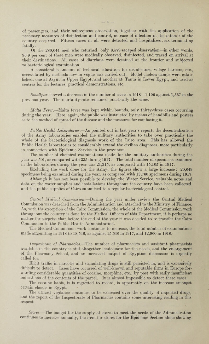 of passengers, and their subsequent observation, together with the application of the necessary measures of disinfection and control, no case of infection in the interior of the country occurred. Fifteen cases in all were detected and hospitalized, six terminating fatally. Of the 280,044 men who returned, only 8,579 escaped observation—in other words, 96-9 per cent of these men were medically observed, disinfected, and traced on arrival at their destinations. All cases of diarrhoea were detained at the frontier and subjected to bacteriological examination. A considerable amount of technical education for disinfectors, village barbers, etc., necessitated by methods now in vogue was carried out. Model cholera camps were estab¬ lished, one at Asyut in Upper Egypt, and another at Tanta in Lower Egypt, and used as centres for the lectures, practical demonstrations, etc. Smallpox showed a decrease in the number of cases in 1918—1,196 against 1,567 in the previous year. The mortality-rate remained practically the same. Malta Fever.—Malta fever was kept within bounds, only thirty-three cases occurring during the year. Here, again, the public was instructed by means of handbills and posters as to the method of spread of the disease and the measures for combating it. Public Health Laboratories.—As pointed out in last year’s report, the decentralization of the Army laboratories enabled the military authorities to take over practically the whole of the bacteriological diagnosis work of the Cairo area. This has allowed the Public Health laboratories to considerably extend the civilian diagnoses, more particularly in connection with Epidemic Service in the provinces. The number of chemical examinations made for the military authorities during the year was 501, as compared with 335 during 1917. The total number of specimens examined in the laboratories during the year was 21,315, as compared with 15,105 in 1917. Excluding the work done for the Army, the figures show a large increase : 20,649 specimens being examined during the year, as compared with 13,760 specimens during 1917. Although it has not been possible to develop the Water Service, valuable notes and data on the water supplies and installations throughout the country have been collected, and the public supplies of Cairo submitted to a regular bacteriological control. Central Medical Commission.—During the year under review the Central Medical Commission was detached from the Administration and attached to the Ministry of Finance. As, with the exception of the Cairo Commission, the whole of the Medical Commission work throughout the country is done by the Medical Officers of this Department, it is perhaps no matter for surprise that before the end of the year it was decided to re-transfer the Cairo Commission to the Public Health Administration. The Medical Commission work continues to increase, the total number of examinations made amounting in 1918 to 18,546, as against 15,546 in 1917, and 12,960 in 1916. Inspectorate of Pharmacies.—The number of pharmacists and assistant pharmacists available in the country is still altogether inadequate for the needs, and the enlargement of the Pharmacy School, and an increased output of Egyptian dispensers is urgently called for. Illicit traffic in narcotic and stimulating drugs is still persisted in, and is excessively difficult to detect. Cases have occurred of well-known and reputable firms in Europe for¬ warding considerable quantities of cocaine, morphine, etc., by post with sadly insufficient indications of the contents of the parcel. It is almost impossible to detect these cases. The cocaine habit, it is regretted to record, is apparently on the increase amongst certain classes in Egypt. The utmost vigilance continues to be exercised over the quality of imported drugs, and the report of the Inspectorate of Pharmacies contains some interesting reading in this respect. Stores.—-The budget for the supply of stores to meet the needs of the Administration continues to increase annually, the item for stores for the Epidemic Section alone showing