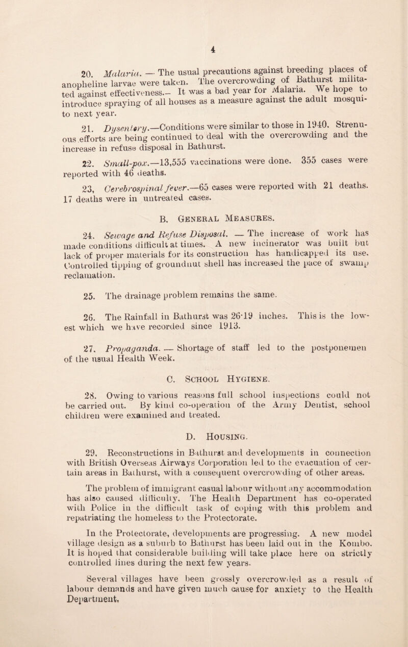 20 Malaria. — The usual precautions against breeding places of anopheline larvae were taken. The overcrowding of Bathurst milita¬ ted against effectiveness- It was a bad year tor Malaria. We hope to introduce spraying of all houses as a measure against the adult mosqui- to next year. t D usentory.—Conditions were siniilar to those in 1940. Stienu ous .efforts are being continued to deal with the overcrowding and the increase in refuse disposal in Bathurst. 22. Small-pox.—13,555 vaccinations were done. 355 cases were reported with 46 deaths. 23, Cerebrospinal fever.—<65 cases were reported with 21 deaths. 17 deaths were in untreated cases. B. General Measures. 24. Sewage and Refuse Disposal. ~ The increase of work has made conditions difficult at times. A new incinerator was built but lack of proper materials for its construction has handicapped its use. Controlled tipping of groundnut shell has increased the pace of swamp reclamation. 25. The drainage problem remains the same. 26. The Rainfall in Bathurst was 26*19 inches. This is the low¬ est which we have recorded since 1913. 27. Propaganda. __ Shortage of staff led to the postponemen of the usual Health Week. C. School Hygiene. 28. Owing to various reasons full school inspections could not be carried out. By kind co-operation of the Army Dentist, school children were examined and treated. D. Housing. 29, Reconstructions in Bathurst and developments in connection with British Overseas Airways Corporation led to the evacuation of cer¬ tain areas in Bathurst, with a consequent overcrowding of other areas. The problem of immigrant casual labour without any accommodation has also caused difficulty. The Health Department has co-operated with Police in the difficult task of coping with this problem and repatriating the homeless to the Protectorate. In the Protectorate, developments are progressing. A new model village design as a suburb to Bathurst has been laid out in the Kombo. It is hoped that considerable building will take place here on strictly controlled lines during the next few years. Several villages have been grossly overcrowded as a result of labour demands and have given much cause for anxiety to the Health Department,
