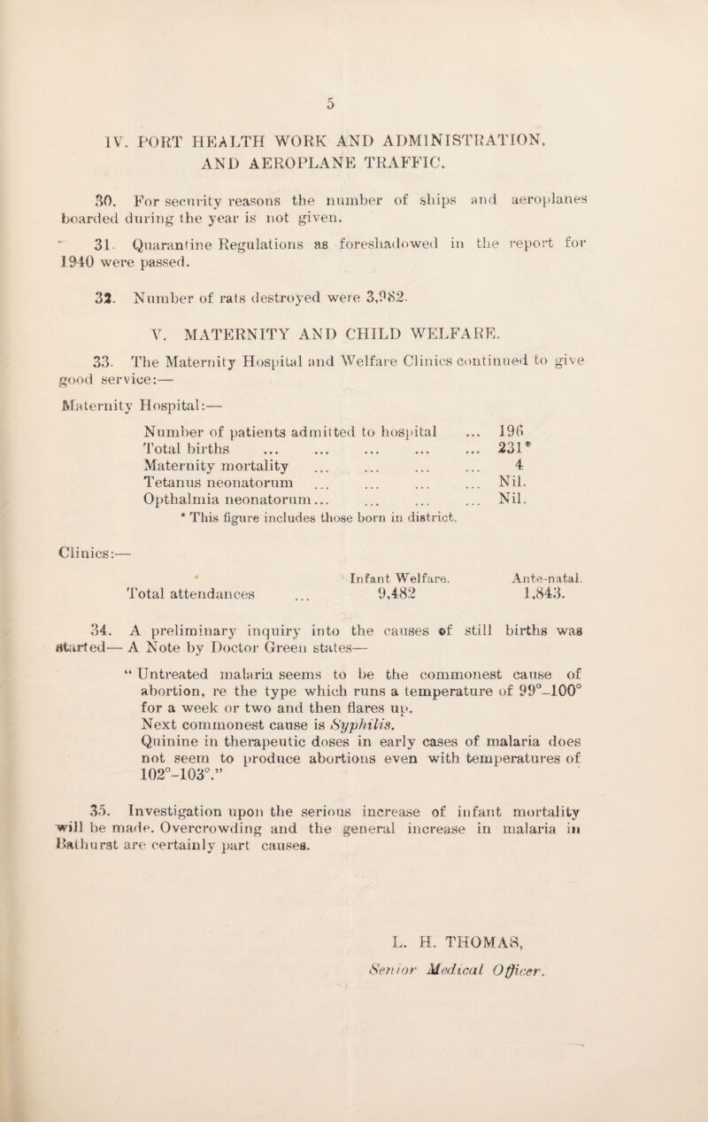 IV. PORT HEALTH WORK AND ADMINISTRATION, AND AEROPLANE TRAFFIC, 30. For security reasons the number of ships and aeroplanes boarded during the year is not given. 31. Quarantine Regulations as foreshadowed in the report for 1940 were passed. 32. Number of rats destroyed were 3,982- Y. MATERNITY AND CHILD WELFARE. 33- The Maternity Hospital and Welfare Clinics continued to give good service:— Maternity Hospital:— Number of patients admitted to hospital ... 190 Total births ... ... ... ... ... 231 * Maternity mortality ... ... ... ... 4 Tetanus neonatorum ... ... ... ... Nil. Opthalmia neonatorum... ... ... ... Nil. * This figure includes those born in district. Clinics:— Infant Welfare. Ante-natal. Total attendances ... 9,482 1,843. 34. A preliminary inquiry into the causes ©f still births was started-- A Note by Doctor Green states— “ Untreated malaria seems to be the commonest cause of abortion, re the type which runs a temperature of 99°-100° for a week or two and then flares ui>. j. Next commonest cause is Syphilis. Quinine in therapeutic doses in early cases of malaria does not seem to produce abortions even with temperatures of 102°-103°.” 35. Investigation upon the serious increase of infant mortality will be made. Overcrowding and the general increase in malaria in Bathurst are certainly part causes. L. H. THOMAS, Senior Medical Officer.