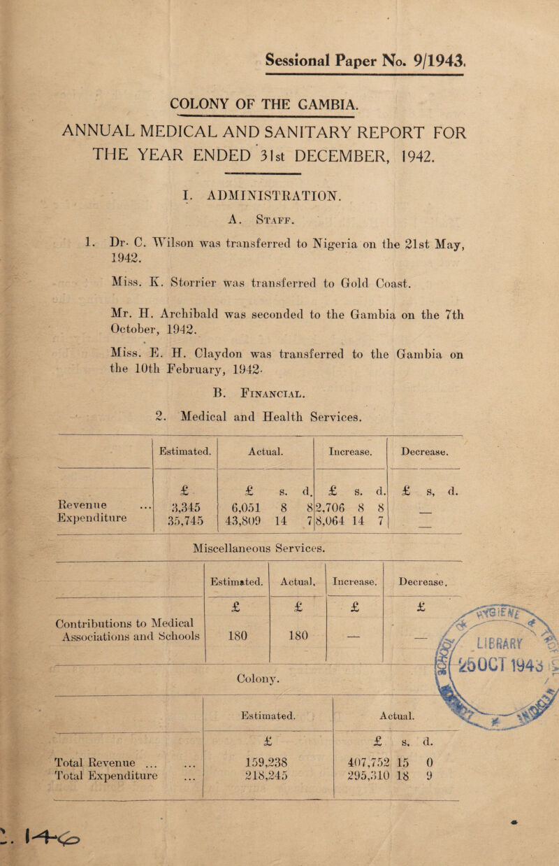 COLONY OF THE GAMBIA. ANNUAL MEDICAL AND SANITARY REPORT FOR THE YEAR ENDED 31st DECEMBER, 1942. I. ADMINISTRATION. A. Staff. 1. Dr- C. Wilson was transferred to Nigeria on tlie 21st May, 1942. Miss. K. Storrier was transferred to Gold Coast. Mr. H. Archibald was seconded to the Gambia on the 7th October, 1942. • •: '* T” ’ ' Miss. E. H. Claydon w~as transferred to the Gambia on the 10th February, 1942- B. Financial. 2. Medical and Health Services. Estimated. Actual. Increase. Decrease. Revenue Expenditure £ 3,345 35,745 £ S. d. 6,051 8 8 43,809 14 7 £ s. d. 2,706 8 8 8,064 14 7 £ s, d. Miscellaneous Services. . I