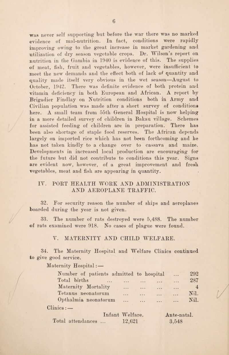 was never self supporting but before the war there was no marked evidence of mal-nutrition. In fact, conditions were rapidly improving owing to the great increase in market gardening and utilization of dry season vegetable crops. Dr. Wilson’s report on nutrition in the Gambia in 1940 is evidence of this. The supplies of meat, fish, fruit and vegetables, however, were insufficient to meet the new demands and the effect both of lack of quantity and quality made itself very obvious in the wet season—August to October, 1942. There was definite evidence of both protein and vitamin deficiency in both European and African. A report by Brigadier Findlay on Nutrition conditions both in Army and Civilian population was made after a short survey of conditions here. A small team from 55th General Hospital is now helping in a more detailed survey of children in Bakau village. Schemes for assisted feeding of children are in preparation. There has been also shortage of staple food reserves. The African depends largely on imported rice which has not been forthcoming and he has not taken kindly to a change over to cassava and maize. Developments in increased local production are encouraging for the future but did not contribute to conditions this year. Signs are evident now, however, of a great improvement and fresh vegetables, meat and fish are appearing in quantity. IY. PORT HEALTH WORK AND ADMINISTRATION AND AEROPLANE TRAFFIC. 32. For security reason the number of ships and aeroplanes boarded during the year is not given. 33. The number of rats destroyed were 5,488. The number of rats examined were 918. No cases of plague were found. V. MATERNITY AND CHILD WELFARE. 34. The Maternity Hospital and Welfare Clinics continued to give good service. Maternity Hospital: — Number of patients admitted to hospital ... 292 Total births . 287 Maternity Mortality ... ... ... ... 4 Tetanus neonatorum ... ... ... ... Nil. Opthalmia neonatorum ... ... ... ... Nil. Clinics : — Infant Welfare. Ante-natal. Total attendances ... 12,621 3,548