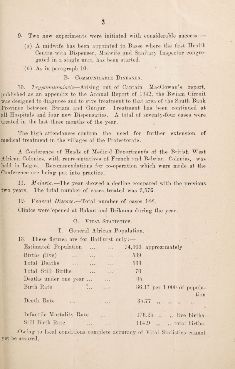 9- Two new experiments were initiated with considerable success:— (a) A midwife has been appointed to Basse where the first Health Centre with Dispenser, Midwife and Sanitary Inspector congre¬ gated in a single unit, has been started. (b) As in paragraph 10. B. Communicable Diseases. 10. Trypanosomiasis—Arising out of Captain MacGowan’s report, published as an appendix to the Annual B.eport of 1942, the Bwiam Circuit was designed to diagnose and to give treatment to that area of the South Bank Province between Bwiam and Gunjur. Treatment has been continued at all Hospitals and four new Dispensaries. A total of seventy-four cases were treated in the last three months of the year. The high attendances confirm the need for further extension of medical treatment in the villages of the Protectorate. A Conference of Heads of Medical Departments of the British West African Colonies, with representatives of French and Belgian Colonies, was held in Lagos. Becommendations for co-operation which were made at the Conference are being put into practice. 11. Malaria.—The year showed a decline compared with the previous two years. The total number of cases treated was 2,576- 12- Veneral Disease.—Total number of cases 144. Clinics were opened at Bakau and Brikama during the year. C. Vital Statistics- I. General African Population. 13. These figures are for Bathurst only:— Estimated Population Births (live) Total Deaths Total Still Births Deaths under one year ... Birth Bate ... !.. Death Bate Infantile Mortality Bate Still Birth Bate 14,900 approximately 539 533 70 95 36.17 per 1,000 of popula¬ tion 35.77 y) 176.25 ,, ,, live births 114.9 ,, ,, total births. Owing to local conditions complete accuracy of Vital Statistics cannot yet he assured.