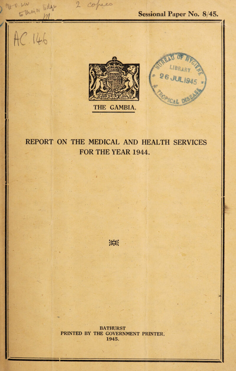 v u ^ ^ M Sessional Paper No. 8/45. ftC 144 U^RV -*> 5eJuu945 THE GAMBIA. {?£ REPORT ON THE MEDICAL AND HEALTH SERVICES FOR THE YEAR 1944. / BATHURST PRINTED BY THE GOVERNMENT PRINTER, 1945.