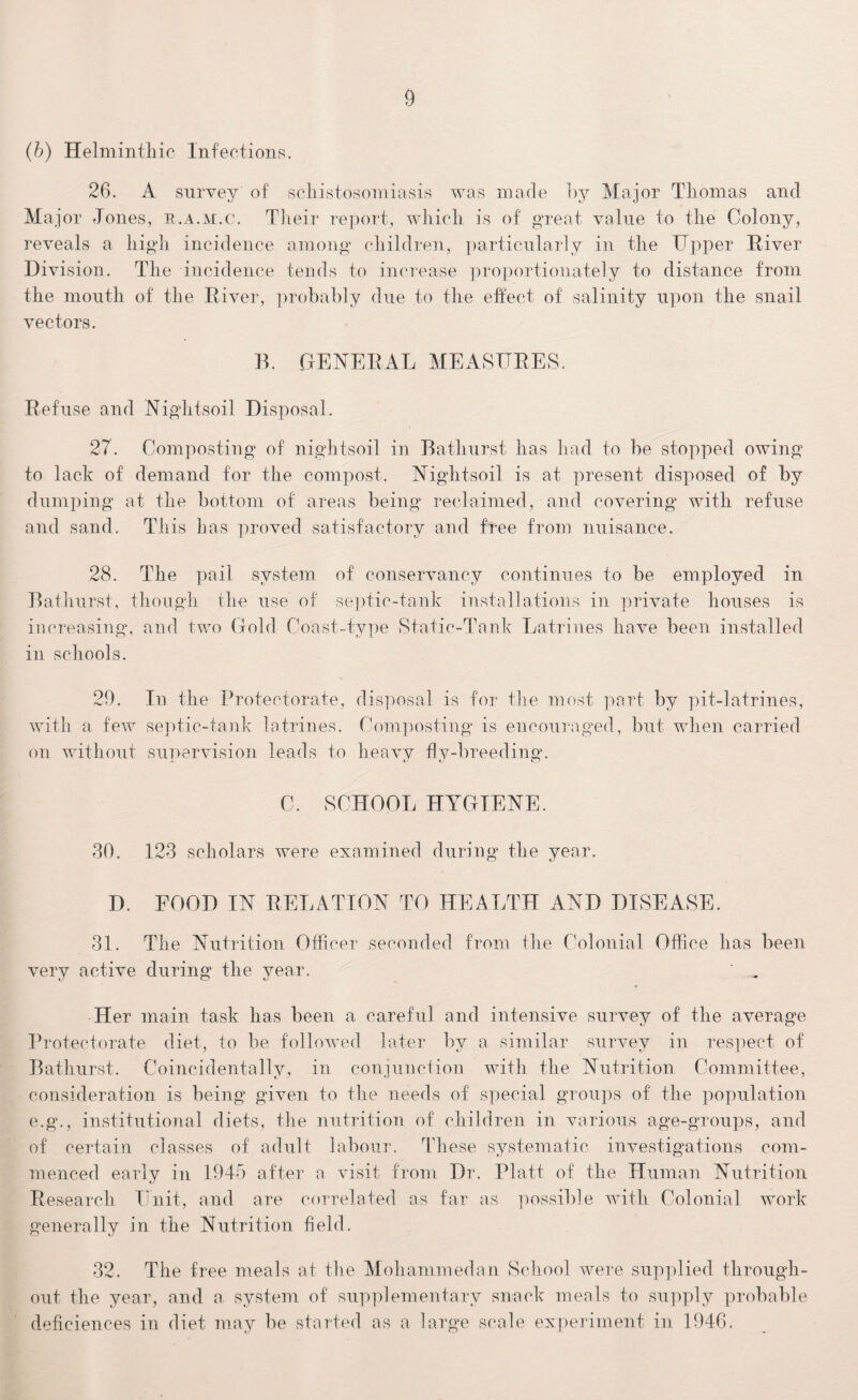 (b) Helminthic Infections. 26. A survey of schistosomiasis was made by Major Thomas and Major Jones, r.a.m.c. Their report, which is of great value to the Colony, reveals a high incidence among children, particularly in the Upper River Division. The incidence tends to increase proportionately to distance from the mouth of the River, probably due to the effect of salinity upon the snail vectors. B. .GENERAL MEASURES. Refuse and Nightsoil Disposal. 27. Composting of nightsoil in Bathurst has had to be stopped owing to lack of demand for the compost. Nightsoil is at present disposed of by dumping at the bottom of areas being reclaimed, and covering with refuse and sand. This has proved satisfactory and free from nuisance. 28. The pail system of conservancy continues to be employed in Bathurst, though the use of septic-tank installations in private houses is increasing*, and two Gold Coast-type Static-Tank Latrines have been installed in schools. 29. In the Protectorate, disposal is for the most part by pit-latrines, with a few septic-tank latrines. Composting is encouraged, but when carried on without supervision leads to heavy fly-breeding. C. SCHOOL HYGIENE. 30. 123 scholars were examined during the year. D. FOOD IN RELATION TO HEALTH AND DISEASE. 31. The Nutrition Officer seconded from the Colonial Office has been very active during the year. ' . Her main task has been a careful and intensive survey of the average Protectorate diet, to be followed later by a similar survey in respect of Bathurst. Coincidentally, in conjunction with the Nutrition Committee, consideration is being given to the needs of special groups of the population e.g., institutional diets, the nutrition of children in various age-groups, and of certain classes of adult labour. These systematic investigations com¬ menced early in 1945 after a visit from Dr. Platt of the Human Nutrition Research Unit, and are correlated as far as possible with Colonial work generally in the Nutrition field. 32. The free meals at the Mohammedan School were supplied through¬ out the year, and a system of supplementary snack meals to supply probable defieiences in diet may be started as a large scale experiment in 1946.